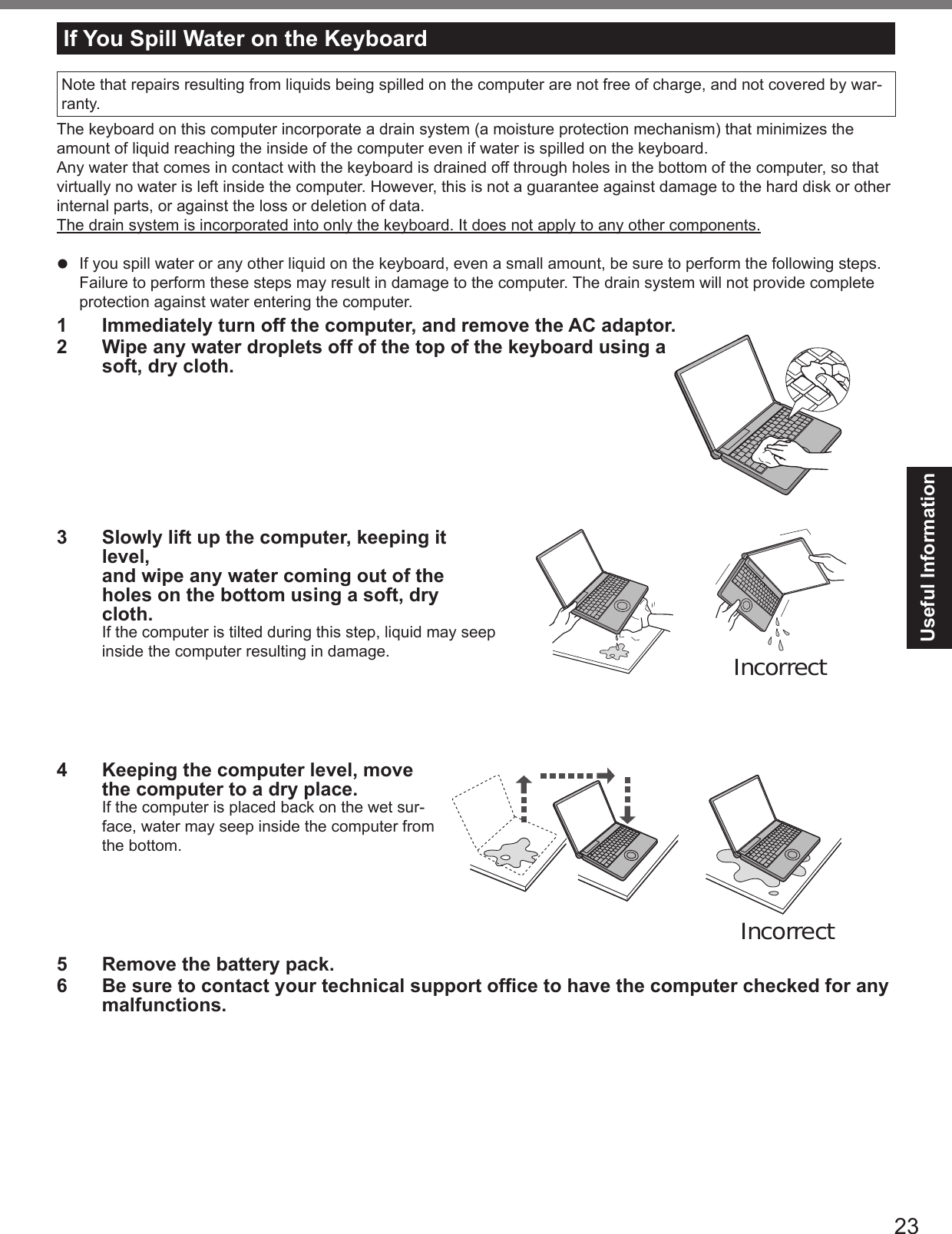 Useful InformationIf You Spill Water on the Keyboardl 1 Immediately turn off the computer, and remove the AC adaptor. 2 Wipe any water droplets off of the top of the keyboard using a soft, dry cloth.3 Slowly lift up the computer, keeping it level, and wipe any water coming out of the holes on the bottom using a soft, dry cloth.4 Keeping the computer level, move the computer to a dry place.5 Remove the battery pack.6 Be sure to contact your technical support ofce to have the computer checked for any malfunctions.IncorrectIncorrect