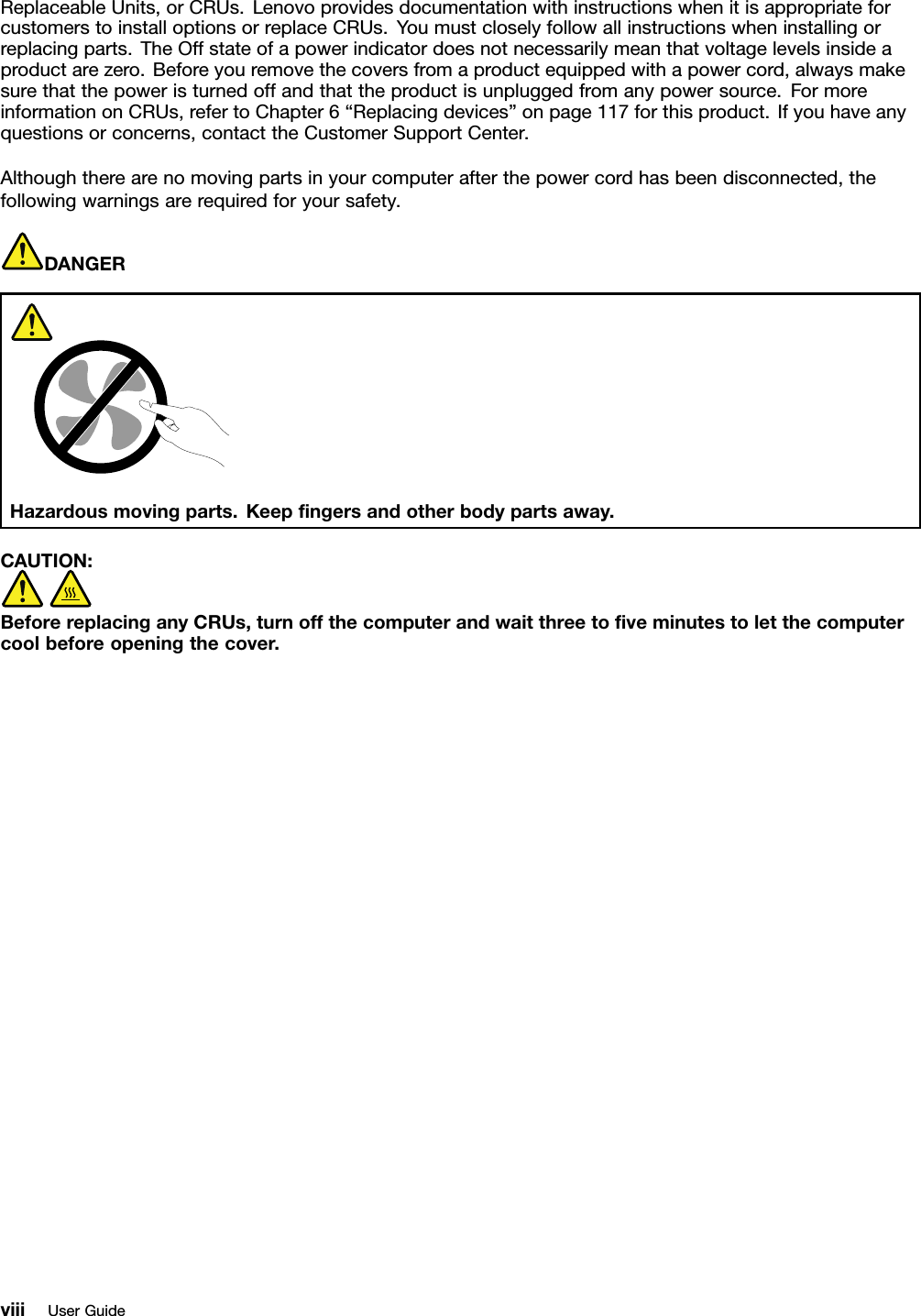 ReplaceableUnits,orCRUs.LenovoprovidesdocumentationwithinstructionswhenitisappropriateforcustomerstoinstalloptionsorreplaceCRUs.Youmustcloselyfollowallinstructionswheninstallingorreplacingparts.TheOffstateofapowerindicatordoesnotnecessarilymeanthatvoltagelevelsinsideaproductarezero.Beforeyouremovethecoversfromaproductequippedwithapowercord,alwaysmakesurethatthepoweristurnedoffandthattheproductisunpluggedfromanypowersource.FormoreinformationonCRUs,refertoChapter6“Replacingdevices”onpage117forthisproduct.Ifyouhaveanyquestionsorconcerns,contacttheCustomerSupportCenter.Althoughtherearenomovingpartsinyourcomputerafterthepowercordhasbeendisconnected,thefollowingwarningsarerequiredforyoursafety.DANGERHazardousmovingparts.Keepngersandotherbodypartsaway.CAUTION:BeforereplacinganyCRUs,turnoffthecomputerandwaitthreetoveminutestoletthecomputercoolbeforeopeningthecover.viiiUserGuide
