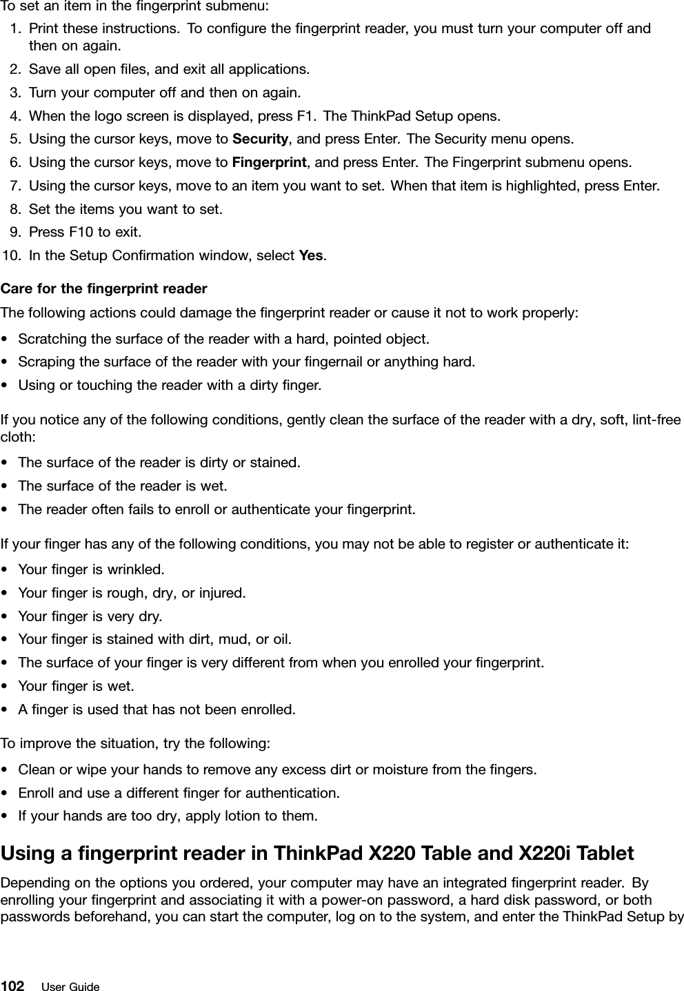 Tosetaniteminthengerprintsubmenu:1.Printtheseinstructions.Tocongurethengerprintreader,youmustturnyourcomputeroffandthenonagain.2.Saveallopenles,andexitallapplications.3.Turnyourcomputeroffandthenonagain.4.Whenthelogoscreenisdisplayed,pressF1.TheThinkPadSetupopens.5.Usingthecursorkeys,movetoSecurity,andpressEnter.TheSecuritymenuopens.6.Usingthecursorkeys,movetoFingerprint,andpressEnter.TheFingerprintsubmenuopens.7.Usingthecursorkeys,movetoanitemyouwanttoset.Whenthatitemishighlighted,pressEnter.8.Settheitemsyouwanttoset.9.PressF10toexit.10.IntheSetupConrmationwindow,selectYes.CareforthengerprintreaderThefollowingactionscoulddamagethengerprintreaderorcauseitnottoworkproperly:•Scratchingthesurfaceofthereaderwithahard,pointedobject.•Scrapingthesurfaceofthereaderwithyourngernailoranythinghard.•Usingortouchingthereaderwithadirtynger.Ifyounoticeanyofthefollowingconditions,gentlycleanthesurfaceofthereaderwithadry,soft,lint-freecloth:•Thesurfaceofthereaderisdirtyorstained.•Thesurfaceofthereaderiswet.•Thereaderoftenfailstoenrollorauthenticateyourngerprint.Ifyourngerhasanyofthefollowingconditions,youmaynotbeabletoregisterorauthenticateit:•Yourngeriswrinkled.•Yourngerisrough,dry,orinjured.•Yourngerisverydry.•Yourngerisstainedwithdirt,mud,oroil.•Thesurfaceofyourngerisverydifferentfromwhenyouenrolledyourngerprint.•Yourngeriswet.•Angerisusedthathasnotbeenenrolled.Toimprovethesituation,trythefollowing:•Cleanorwipeyourhandstoremoveanyexcessdirtormoisturefromthengers.•Enrollanduseadifferentngerforauthentication.•Ifyourhandsaretoodry,applylotiontothem.UsingangerprintreaderinThinkPadX220TableandX220iTabletDependingontheoptionsyouordered,yourcomputermayhaveanintegratedngerprintreader.Byenrollingyourngerprintandassociatingitwithapower-onpassword,aharddiskpassword,orbothpasswordsbeforehand,youcanstartthecomputer,logontothesystem,andentertheThinkPadSetupby102UserGuide