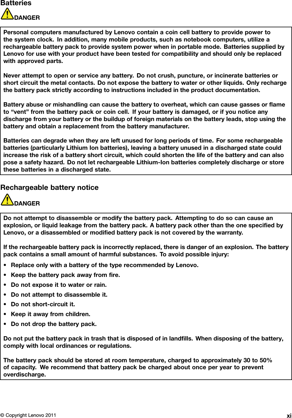 BatteriesDANGERPersonalcomputersmanufacturedbyLenovocontainacoincellbatterytoprovidepowertothesystemclock.Inaddition,manymobileproducts,suchasnotebookcomputers,utilizearechargeablebatterypacktoprovidesystempowerwheninportablemode.BatteriessuppliedbyLenovoforusewithyourproducthavebeentestedforcompatibilityandshouldonlybereplacedwithapprovedparts.Neverattempttoopenorserviceanybattery.Donotcrush,puncture,orincineratebatteriesorshortcircuitthemetalcontacts.Donotexposethebatterytowaterorotherliquids.Onlyrechargethebatterypackstrictlyaccordingtoinstructionsincludedintheproductdocumentation.Batteryabuseormishandlingcancausethebatterytooverheat,whichcancausegassesorameto“vent”fromthebatterypackorcoincell.Ifyourbatteryisdamaged,orifyounoticeanydischargefromyourbatteryorthebuildupofforeignmaterialsonthebatteryleads,stopusingthebatteryandobtainareplacementfromthebatterymanufacturer.Batteriescandegradewhentheyareleftunusedforlongperiodsoftime.Forsomerechargeablebatteries(particularlyLithiumIonbatteries),leavingabatteryunusedinadischargedstatecouldincreasetheriskofabatteryshortcircuit,whichcouldshortenthelifeofthebatteryandcanalsoposeasafetyhazard.DonotletrechargeableLithium-Ionbatteriescompletelydischargeorstorethesebatteriesinadischargedstate.RechargeablebatterynoticeDANGERDonotattempttodisassembleormodifythebatterypack.Attemptingtodosocancauseanexplosion,orliquidleakagefromthebatterypack.AbatterypackotherthantheonespeciedbyLenovo,oradisassembledormodiedbatterypackisnotcoveredbythewarranty.Iftherechargeablebatterypackisincorrectlyreplaced,thereisdangerofanexplosion.Thebatterypackcontainsasmallamountofharmfulsubstances.T oavoidpossibleinjury:•ReplaceonlywithabatteryofthetyperecommendedbyLenovo.•Keepthebatterypackawayfromre.•Donotexposeittowaterorrain.•Donotattempttodisassembleit.•Donotshort-circuitit.•Keepitawayfromchildren.•Donotdropthebatterypack.Donotputthebatterypackintrashthatisdisposedofinlandlls.Whendisposingofthebattery,complywithlocalordinancesorregulations.Thebatterypackshouldbestoredatroomtemperature,chargedtoapproximately30to50%ofcapacity.Werecommendthatbatterypackbechargedaboutonceperyeartopreventoverdischarge.©CopyrightLenovo2011xi