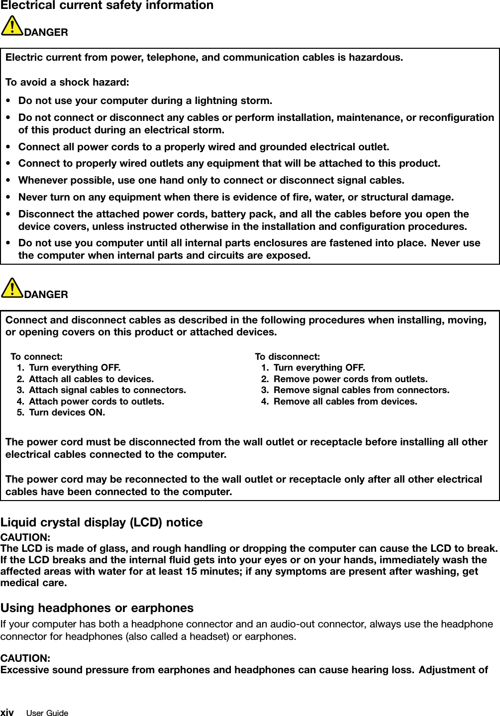 ElectricalcurrentsafetyinformationDANGERElectriccurrentfrompower,telephone,andcommunicationcablesishazardous.Toavoidashockhazard:•Donotuseyourcomputerduringalightningstorm.•Donotconnectordisconnectanycablesorperforminstallation,maintenance,orrecongurationofthisproductduringanelectricalstorm.•Connectallpowercordstoaproperlywiredandgroundedelectricaloutlet.•Connecttoproperlywiredoutletsanyequipmentthatwillbeattachedtothisproduct.•Wheneverpossible,useonehandonlytoconnectordisconnectsignalcables.•Neverturnonanyequipmentwhenthereisevidenceofre,water,orstructuraldamage.•Disconnecttheattachedpowercords,batterypack,andallthecablesbeforeyouopenthedevicecovers,unlessinstructedotherwiseintheinstallationandcongurationprocedures.•Donotuseyoucomputeruntilallinternalpartsenclosuresarefastenedintoplace.Neverusethecomputerwheninternalpartsandcircuitsareexposed.DANGERConnectanddisconnectcablesasdescribedinthefollowingprocedureswheninstalling,moving,oropeningcoversonthisproductorattacheddevices.Toconnect:1.TurneverythingOFF.2.Attachallcablestodevices.3.Attachsignalcablestoconnectors.4.Attachpowercordstooutlets.5.TurndevicesON.Todisconnect:1.TurneverythingOFF.2.Removepowercordsfromoutlets.3.Removesignalcablesfromconnectors.4.Removeallcablesfromdevices.Thepowercordmustbedisconnectedfromthewalloutletorreceptaclebeforeinstallingallotherelectricalcablesconnectedtothecomputer.Thepowercordmaybereconnectedtothewalloutletorreceptacleonlyafterallotherelectricalcableshavebeenconnectedtothecomputer.Liquidcrystaldisplay(LCD)noticeCAUTION:TheLCDismadeofglass,androughhandlingordroppingthecomputercancausetheLCDtobreak.IftheLCDbreaksandtheinternaluidgetsintoyoureyesoronyourhands,immediatelywashtheaffectedareaswithwaterforatleast15minutes;ifanysymptomsarepresentafterwashing,getmedicalcare.UsingheadphonesorearphonesIfyourcomputerhasbothaheadphoneconnectorandanaudio-outconnector,alwaysusetheheadphoneconnectorforheadphones(alsocalledaheadset)orearphones.CAUTION:Excessivesoundpressurefromearphonesandheadphonescancausehearingloss.AdjustmentofxivUserGuide