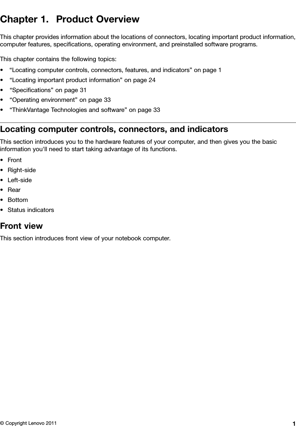 Chapter1.ProductOverviewThischapterprovidesinformationaboutthelocationsofconnectors,locatingimportantproductinformation,computerfeatures,specications,operatingenvironment,andpreinstalledsoftwareprograms.Thischaptercontainsthefollowingtopics:•“Locatingcomputercontrols,connectors,features,andindicators”onpage1•“Locatingimportantproductinformation”onpage24•“Specications”onpage31•“Operatingenvironment”onpage33•“ThinkVantageTechnologiesandsoftware”onpage33Locatingcomputercontrols,connectors,andindicatorsThissectionintroducesyoutothehardwarefeaturesofyourcomputer,andthengivesyouthebasicinformationyou&apos;llneedtostarttakingadvantageofitsfunctions.•Front•Right-side•Left-side•Rear•Bottom•StatusindicatorsFrontviewThissectionintroducesfrontviewofyournotebookcomputer.©CopyrightLenovo20111