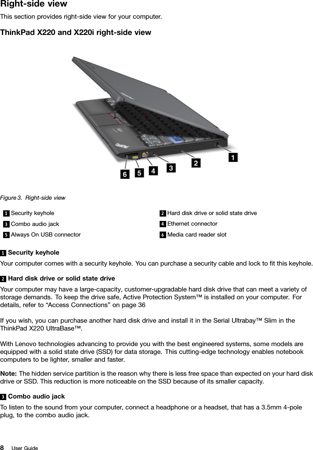 Right-sideviewThissectionprovidesright-sideviewforyourcomputer.ThinkPadX220andX220iright-sideviewFigure3.Right-sideview1Securitykeyhole2Harddiskdriveorsolidstatedrive3Comboaudiojack4Ethernetconnector5AlwaysOnUSBconnector6Mediacardreaderslot1SecuritykeyholeYourcomputercomeswithasecuritykeyhole.Youcanpurchaseasecuritycableandlocktotthiskeyhole.2HarddiskdriveorsolidstatedriveYourcomputermayhavealarge-capacity,customer-upgradableharddiskdrivethatcanmeetavarietyofstoragedemands.Tokeepthedrivesafe,ActiveProtectionSystem™isinstalledonyourcomputer.Fordetails,referto“AccessConnections”onpage36Ifyouwish,youcanpurchaseanotherharddiskdriveandinstallitintheSerialUltrabay™SlimintheThinkPadX220UltraBase™.WithLenovotechnologiesadvancingtoprovideyouwiththebestengineeredsystems,somemodelsareequippedwithasolidstatedrive(SSD)fordatastorage.Thiscutting-edgetechnologyenablesnotebookcomputerstobelighter,smallerandfaster.Note:ThehiddenservicepartitionisthereasonwhythereislessfreespacethanexpectedonyourharddiskdriveorSSD.ThisreductionismorenoticeableontheSSDbecauseofitssmallercapacity.3ComboaudiojackTolistentothesoundfromyourcomputer,connectaheadphoneoraheadset,thathasa3.5mm4-poleplug,tothecomboaudiojack.8UserGuide