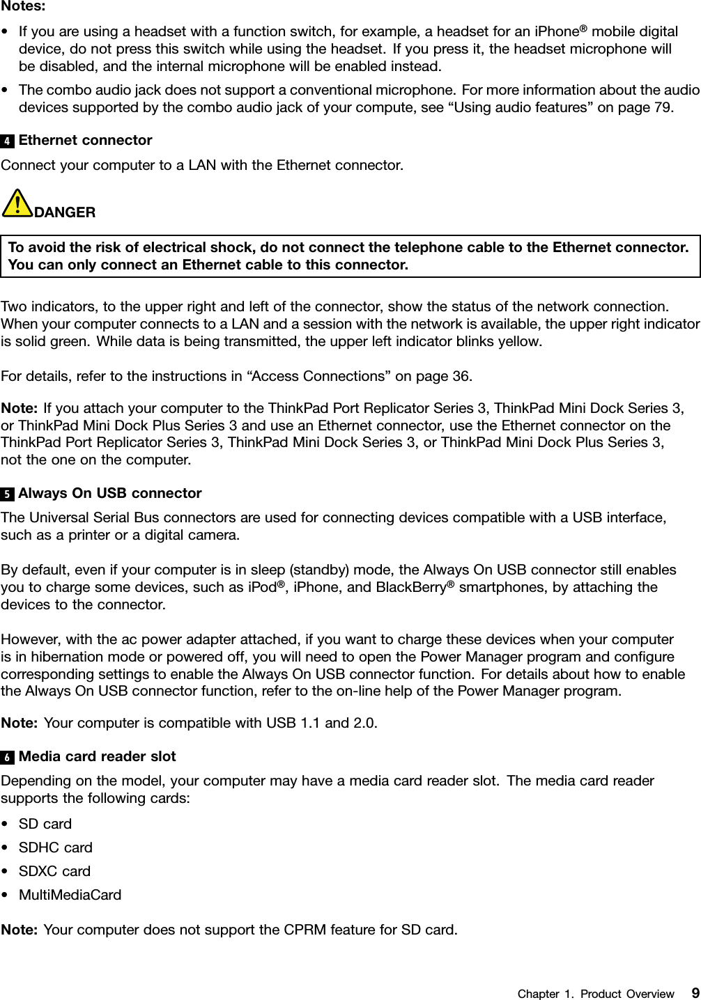 Notes:•Ifyouareusingaheadsetwithafunctionswitch,forexample,aheadsetforaniPhone®mobiledigitaldevice,donotpressthisswitchwhileusingtheheadset.Ifyoupressit,theheadsetmicrophonewillbedisabled,andtheinternalmicrophonewillbeenabledinstead.•Thecomboaudiojackdoesnotsupportaconventionalmicrophone.Formoreinformationabouttheaudiodevicessupportedbythecomboaudiojackofyourcompute,see“Usingaudiofeatures”onpage79.4EthernetconnectorConnectyourcomputertoaLANwiththeEthernetconnector.DANGERToavoidtheriskofelectricalshock,donotconnectthetelephonecabletotheEthernetconnector.YoucanonlyconnectanEthernetcabletothisconnector.Twoindicators,totheupperrightandleftoftheconnector,showthestatusofthenetworkconnection.WhenyourcomputerconnectstoaLANandasessionwiththenetworkisavailable,theupperrightindicatorissolidgreen.Whiledataisbeingtransmitted,theupperleftindicatorblinksyellow.Fordetails,refertotheinstructionsin“AccessConnections”onpage36.Note:IfyouattachyourcomputertotheThinkPadPortReplicatorSeries3,ThinkPadMiniDockSeries3,orThinkPadMiniDockPlusSeries3anduseanEthernetconnector,usetheEthernetconnectorontheThinkPadPortReplicatorSeries3,ThinkPadMiniDockSeries3,orThinkPadMiniDockPlusSeries3,nottheoneonthecomputer.5AlwaysOnUSBconnectorTheUniversalSerialBusconnectorsareusedforconnectingdevicescompatiblewithaUSBinterface,suchasaprinteroradigitalcamera.Bydefault,evenifyourcomputerisinsleep(standby)mode,theAlwaysOnUSBconnectorstillenablesyoutochargesomedevices,suchasiPod®,iPhone,andBlackBerry®smartphones,byattachingthedevicestotheconnector.However,withtheacpoweradapterattached,ifyouwanttochargethesedeviceswhenyourcomputerisinhibernationmodeorpoweredoff,youwillneedtoopenthePowerManagerprogramandcongurecorrespondingsettingstoenabletheAlwaysOnUSBconnectorfunction.FordetailsabouthowtoenabletheAlwaysOnUSBconnectorfunction,refertotheon-linehelpofthePowerManagerprogram.Note:YourcomputeriscompatiblewithUSB1.1and2.0.6MediacardreaderslotDependingonthemodel,yourcomputermayhaveamediacardreaderslot.Themediacardreadersupportsthefollowingcards:•SDcard•SDHCcard•SDXCcard•MultiMediaCardNote:YourcomputerdoesnotsupporttheCPRMfeatureforSDcard.Chapter1.ProductOverview9