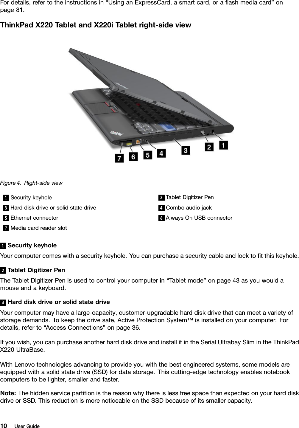 Fordetails,refertotheinstructionsin“UsinganExpressCard,asmartcard,oraashmediacard”onpage81.ThinkPadX220T abletandX220iTabletright-sideviewFigure4.Right-sideview1Securitykeyhole2TabletDigitizerPen3Harddiskdriveorsolidstatedrive4Comboaudiojack5Ethernetconnector6AlwaysOnUSBconnector7Mediacardreaderslot1SecuritykeyholeYourcomputercomeswithasecuritykeyhole.Youcanpurchaseasecuritycableandlocktotthiskeyhole.2TabletDigitizerPenTheTabletDigitizerPenisusedtocontrolyourcomputerin“Tabletmode”onpage43asyouwouldamouseandakeyboard.3HarddiskdriveorsolidstatedriveYourcomputermayhavealarge-capacity,customer-upgradableharddiskdrivethatcanmeetavarietyofstoragedemands.Tokeepthedrivesafe,ActiveProtectionSystem™isinstalledonyourcomputer.Fordetails,referto“AccessConnections”onpage36.Ifyouwish,youcanpurchaseanotherharddiskdriveandinstallitintheSerialUltrabaySlimintheThinkPadX220UltraBase.WithLenovotechnologiesadvancingtoprovideyouwiththebestengineeredsystems,somemodelsareequippedwithasolidstatedrive(SSD)fordatastorage.Thiscutting-edgetechnologyenablesnotebookcomputerstobelighter,smallerandfaster.Note:ThehiddenservicepartitionisthereasonwhythereislessfreespacethanexpectedonyourharddiskdriveorSSD.ThisreductionismorenoticeableontheSSDbecauseofitssmallercapacity.10UserGuide