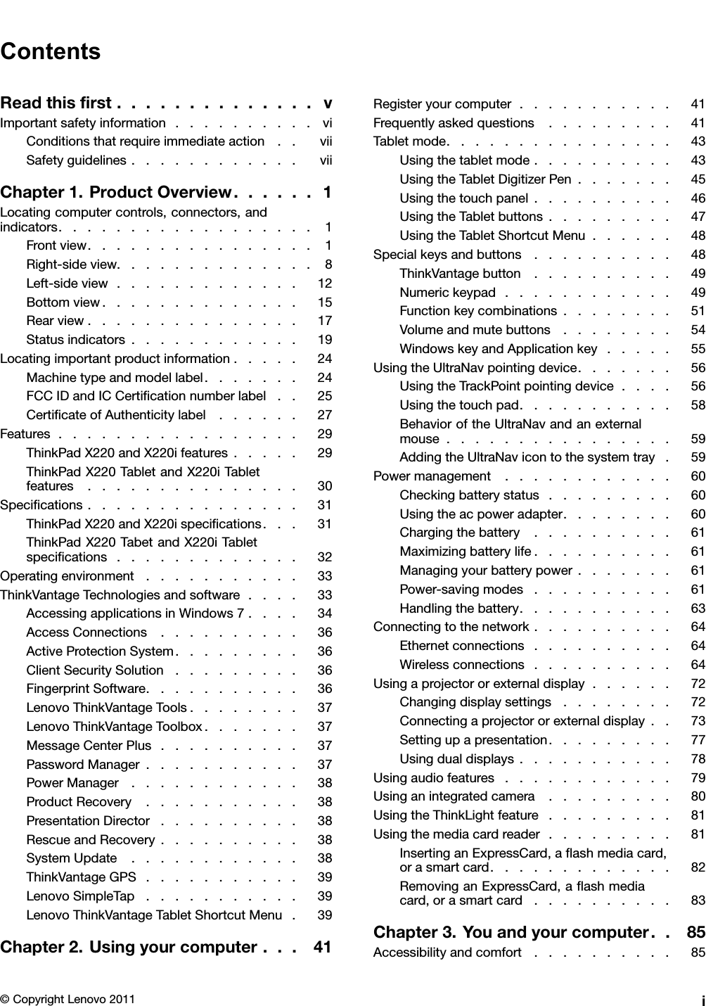 ContentsReadthisrst..............vImportantsafetyinformation..........viConditionsthatrequireimmediateaction..viiSafetyguidelines............viiChapter1.ProductOverview......1Locatingcomputercontrols,connectors,andindicators..................1Frontview................1Right-sideview..............8Left-sideview.............12Bottomview..............15Rearview...............17Statusindicators............19Locatingimportantproductinformation.....24Machinetypeandmodellabel.......24FCCIDandICCerticationnumberlabel..25CerticateofAuthenticitylabel......27Features.................29ThinkPadX220andX220ifeatures.....29ThinkPadX220TabletandX220iTabletfeatures...............30Specications...............31ThinkPadX220andX220ispecications...31ThinkPadX220TabetandX220iTabletspecications.............32Operatingenvironment...........33ThinkVantageTechnologiesandsoftware....33AccessingapplicationsinWindows7....34AccessConnections..........36ActiveProtectionSystem.........36ClientSecuritySolution.........36FingerprintSoftware...........36LenovoThinkVantageTools........37LenovoThinkVantageToolbox.......37MessageCenterPlus..........37PasswordManager...........37PowerManager............38ProductRecovery...........38PresentationDirector..........38RescueandRecovery..........38SystemUpdate............38ThinkVantageGPS...........39LenovoSimpleTap...........39LenovoThinkVantageTabletShortcutMenu.39Chapter2.Usingyourcomputer...41Registeryourcomputer...........41Frequentlyaskedquestions.........41Tabletmode................43Usingthetabletmode..........43UsingtheTabletDigitizerPen.......45Usingthetouchpanel..........46UsingtheTabletbuttons.........47UsingtheTabletShortcutMenu......48Specialkeysandbuttons..........48ThinkVantagebutton..........49Numerickeypad............49Functionkeycombinations........51Volumeandmutebuttons........54WindowskeyandApplicationkey.....55UsingtheUltraNavpointingdevice.......56UsingtheTrackPointpointingdevice....56Usingthetouchpad...........58BehavioroftheUltraNavandanexternalmouse................59AddingtheUltraNavicontothesystemtray.59Powermanagement............60Checkingbatterystatus.........60Usingtheacpoweradapter........60Chargingthebattery..........61Maximizingbatterylife..........61Managingyourbatterypower.......61Power-savingmodes..........61Handlingthebattery...........63Connectingtothenetwork..........64Ethernetconnections..........64Wirelessconnections..........64Usingaprojectororexternaldisplay......72Changingdisplaysettings........72Connectingaprojectororexternaldisplay..73Settingupapresentation.........77Usingdualdisplays...........78Usingaudiofeatures............79Usinganintegratedcamera.........80UsingtheThinkLightfeature.........81Usingthemediacardreader.........81InsertinganExpressCard,aashmediacard,orasmartcard.............82RemovinganExpressCard,aashmediacard,orasmartcard..........83Chapter3.Youandyourcomputer..85Accessibilityandcomfort..........85©CopyrightLenovo2011i