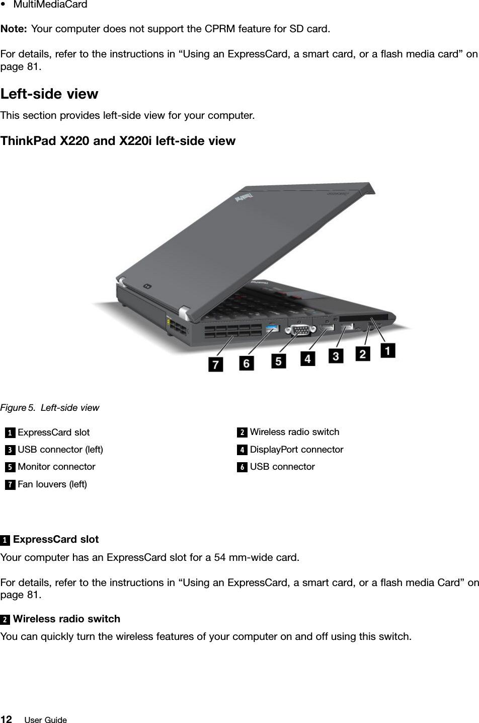 •MultiMediaCardNote:YourcomputerdoesnotsupporttheCPRMfeatureforSDcard.Fordetails,refertotheinstructionsin“UsinganExpressCard,asmartcard,oraashmediacard”onpage81.Left-sideviewThissectionprovidesleft-sideviewforyourcomputer.ThinkPadX220andX220ileft-sideviewFigure5.Left-sideview1ExpressCardslot2Wirelessradioswitch3USBconnector(left)4DisplayPortconnector5Monitorconnector6USBconnector7Fanlouvers(left)1ExpressCardslotYourcomputerhasanExpressCardslotfora54mm-widecard.Fordetails,refertotheinstructionsin“UsinganExpressCard,asmartcard,oraashmediaCard”onpage81.2WirelessradioswitchYoucanquicklyturnthewirelessfeaturesofyourcomputeronandoffusingthisswitch.12UserGuide