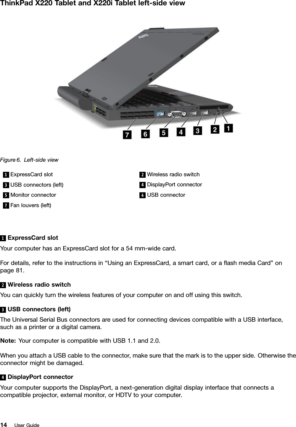 ThinkPadX220T abletandX220iT abletleft-sideviewFigure6.Left-sideview1ExpressCardslot2Wirelessradioswitch3USBconnectors(left)4DisplayPortconnector5Monitorconnector6USBconnector7Fanlouvers(left)1ExpressCardslotYourcomputerhasanExpressCardslotfora54mm-widecard.Fordetails,refertotheinstructionsin“UsinganExpressCard,asmartcard,oraashmediaCard”onpage81.2WirelessradioswitchYoucanquicklyturnthewirelessfeaturesofyourcomputeronandoffusingthisswitch.3USBconnectors(left)TheUniversalSerialBusconnectorsareusedforconnectingdevicescompatiblewithaUSBinterface,suchasaprinteroradigitalcamera.Note:YourcomputeriscompatiblewithUSB1.1and2.0.WhenyouattachaUSBcabletotheconnector,makesurethatthemarkistotheupperside.Otherwisetheconnectormightbedamaged.4DisplayPortconnectorYourcomputersupportstheDisplayPort,anext-generationdigitaldisplayinterfacethatconnectsacompatibleprojector,externalmonitor,orHDTVtoyourcomputer.14UserGuide