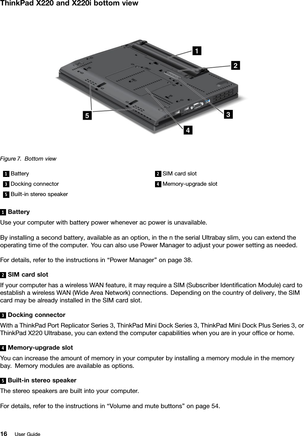 ThinkPadX220andX220ibottomviewFigure7.Bottomview1Battery2SIMcardslot3Dockingconnector4Memory-upgradeslot5Built-instereospeaker1BatteryUseyourcomputerwithbatterypowerwheneveracpowerisunavailable.Byinstallingasecondbattery,availableasanoption,inthentheserialUltrabayslim,youcanextendtheoperatingtimeofthecomputer.YoucanalsousePowerManagertoadjustyourpowersettingasneeded.Fordetails,refertotheinstructionsin“PowerManager”onpage38.2SIMcardslotIfyourcomputerhasawirelessWANfeature,itmayrequireaSIM(SubscriberIdenticationModule)cardtoestablishawirelessWAN(WideAreaNetwork)connections.Dependingonthecountryofdelivery,theSIMcardmaybealreadyinstalledintheSIMcardslot.3DockingconnectorWithaThinkPadPortReplicatorSeries3,ThinkPadMiniDockSeries3,ThinkPadMiniDockPlusSeries3,orThinkPadX220Ultrabase,youcanextendthecomputercapabilitieswhenyouareinyourofceorhome.4Memory-upgradeslotYoucanincreasetheamountofmemoryinyourcomputerbyinstallingamemorymoduleinthememorybay.Memorymodulesareavailableasoptions.5Built-instereospeakerThestereospeakersarebuiltintoyourcomputer.Fordetails,refertotheinstructionsin“Volumeandmutebuttons”onpage54.16UserGuide