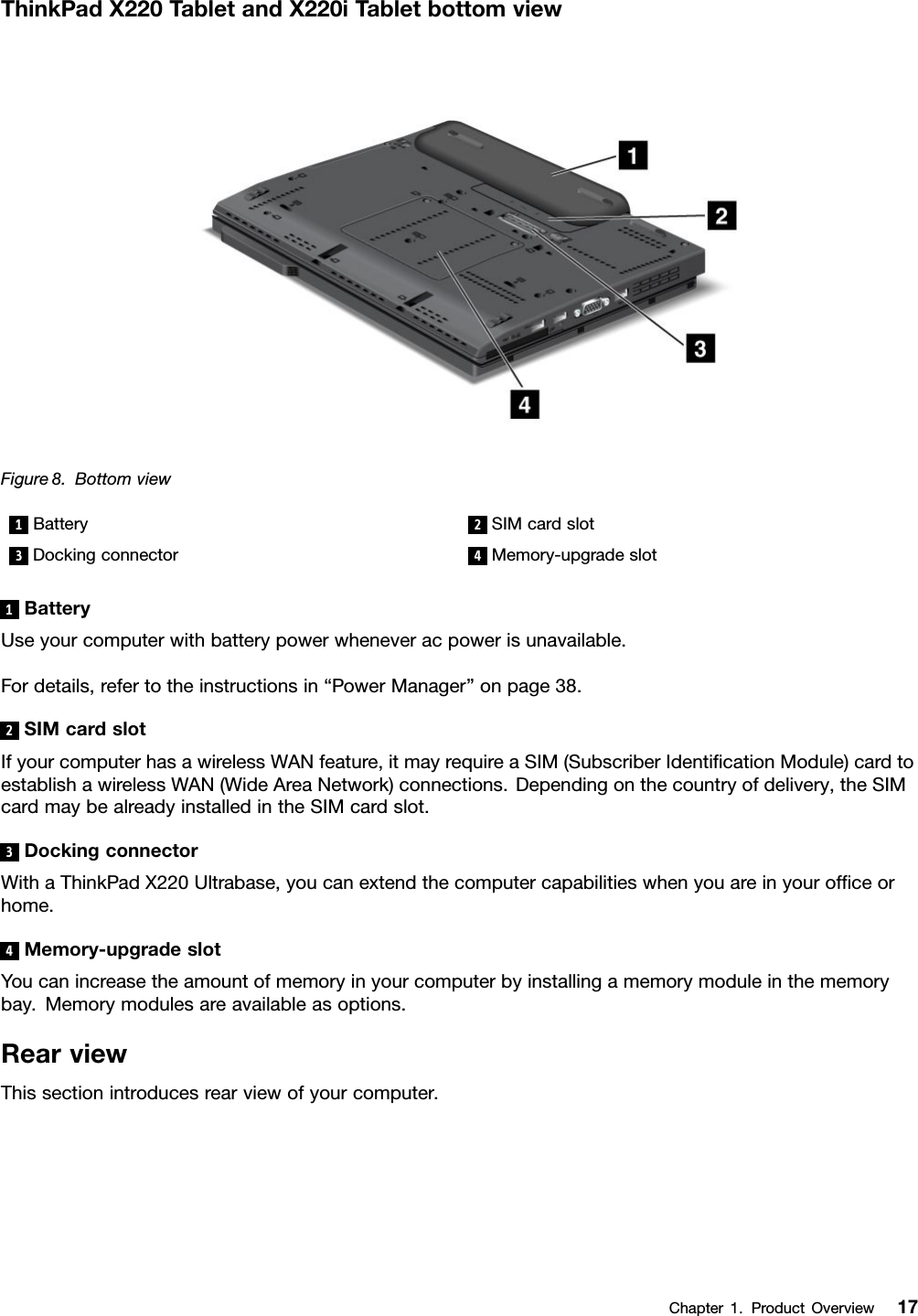 ThinkPadX220TabletandX220iT abletbottomviewFigure8.Bottomview1Battery2SIMcardslot3Dockingconnector4Memory-upgradeslot1BatteryUseyourcomputerwithbatterypowerwheneveracpowerisunavailable.Fordetails,refertotheinstructionsin“PowerManager”onpage38.2SIMcardslotIfyourcomputerhasawirelessWANfeature,itmayrequireaSIM(SubscriberIdenticationModule)cardtoestablishawirelessWAN(WideAreaNetwork)connections.Dependingonthecountryofdelivery,theSIMcardmaybealreadyinstalledintheSIMcardslot.3DockingconnectorWithaThinkPadX220Ultrabase,youcanextendthecomputercapabilitieswhenyouareinyourofceorhome.4Memory-upgradeslotYoucanincreasetheamountofmemoryinyourcomputerbyinstallingamemorymoduleinthememorybay.Memorymodulesareavailableasoptions.RearviewThissectionintroducesrearviewofyourcomputer.Chapter1.ProductOverview17