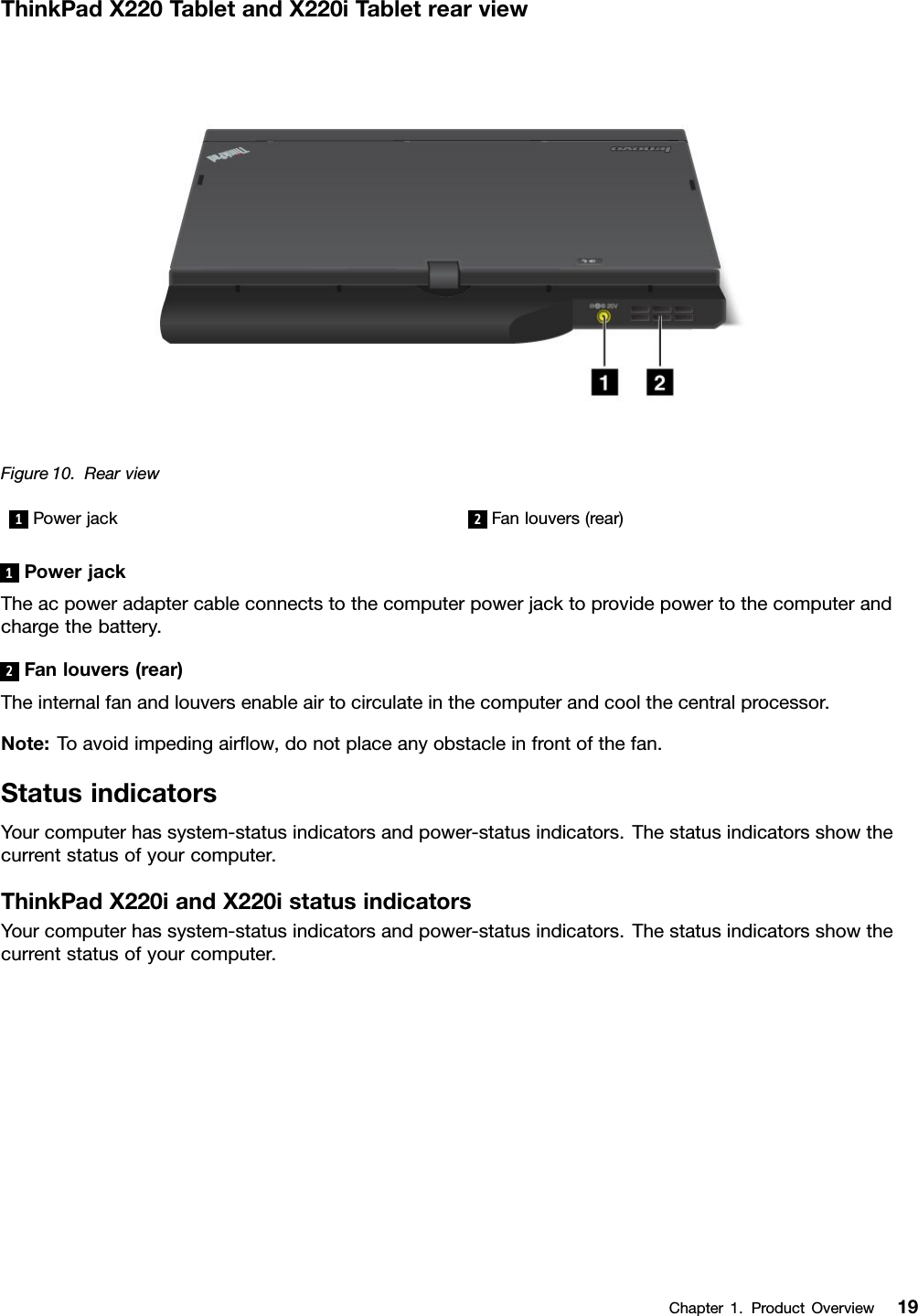 ThinkPadX220TabletandX220iTabletrearviewFigure10.Rearview1Powerjack2Fanlouvers(rear)1PowerjackTheacpoweradaptercableconnectstothecomputerpowerjacktoprovidepowertothecomputerandchargethebattery.2Fanlouvers(rear)Theinternalfanandlouversenableairtocirculateinthecomputerandcoolthecentralprocessor.Note:Toavoidimpedingairow,donotplaceanyobstacleinfrontofthefan.StatusindicatorsYourcomputerhassystem-statusindicatorsandpower-statusindicators.Thestatusindicatorsshowthecurrentstatusofyourcomputer.ThinkPadX220iandX220istatusindicatorsYourcomputerhassystem-statusindicatorsandpower-statusindicators.Thestatusindicatorsshowthecurrentstatusofyourcomputer.Chapter1.ProductOverview19