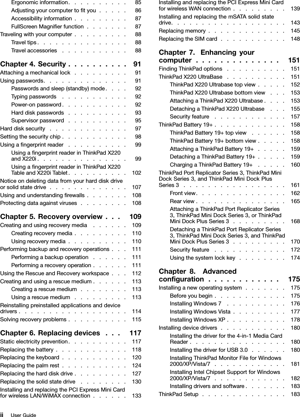 Ergonomicinformation..........85Adjustingyourcomputertotyou.....86Accessibilityinformation.........87FullScreenMagnierfunction.......87Travelingwithyourcomputer.........88Traveltips...............88Travelaccessories...........88Chapter4.Security..........91Attachingamechanicallock.........91Usingpasswords..............91Passwordsandsleep(standby)mode....92Typingpasswords...........92Power-onpassword...........92Harddiskpasswords..........93Supervisorpassword..........95Harddisksecurity.............97Settingthesecuritychip...........98Usingangerprintreader..........99UsingangerprintreaderinThinkPadX220andX220i...............99UsingangerprintreaderinThinkPadX220TableandX220iTablet..........102Noticeondeletingdatafromyourharddiskdriveorsolidstatedrive.............107Usingandunderstandingrewalls.......108Protectingdataagainstviruses........108Chapter5.Recoveryoverview...109Creatingandusingrecoverymedia......109Creatingrecoverymedia.........110Usingrecoverymedia..........110Performingbackupandrecoveryoperations...111Performingabackupoperation......111Performingarecoveryoperation......111UsingtheRescueandRecoveryworkspace...112Creatingandusingarescuemedium......113Creatingarescuemedium........113Usingarescuemedium.........113Reinstallingpreinstalledapplicationsanddevicedrivers..................114Solvingrecoveryproblems..........115Chapter6.Replacingdevices...117Staticelectricityprevention..........117Replacingthebattery............118Replacingthekeyboard...........120Replacingthepalmrest...........124Replacingtheharddiskdrive.........127Replacingthesolidstatedrive........130InstallingandreplacingthePCIExpressMiniCardforwirelessLAN/WiMAXconnection......133InstallingandreplacingthePCIExpressMiniCardforwirelessWANconnection.........139InstallingandreplacingthemSATAsolidstatedrive...................143Replacingmemory.............145ReplacingtheSIMcard...........148Chapter7.Enhancingyourcomputer..............151FindingThinkPadoptions..........151ThinkPadX220UltraBase..........151ThinkPadX220Ultrabasetopview.....152ThinkPadX220Ultrabasebottomview...153AttachingaThinkPadX220Ultrabase....153DetachingaThinkPadX220Ultrabase...155Securityfeature............157ThinkPadBattery19+............158ThinkPadBattery19+topview......158ThinkPadBattery19+bottomview.....158AttachingaThinkPadBattery19+.....159DetachingaThinkPadBattery19+.....159ChargingaThinkPadBattery19+.....160ThinkPadPortReplicatorSeries3,ThinkPadMiniDockSeries3,andThinkPadMiniDockPlusSeries3.................161Frontview...............162Rearview...............165AttachingaThinkPadPortReplicatorSeries3,ThinkPadMiniDockSeries3,orThinkPadMiniDockPlusSeries3.........168DetachingaThinkPadPortReplicatorSeries3,ThinkPadMiniDockSeries3,andThinkPadMiniDockPlusSeries3.........170Securityfeature............172Usingthesystemlockkey........174Chapter8.Advancedconguration............175Installinganewoperatingsystem.......175Beforeyoubegin............175InstallingWindows7..........176InstallingWindowsVista.........177InstallingWindowsXP..........178Installingdevicedrivers...........180Installingthedriverforthe4-in-1MediaCardReader................180InstallingthedriverforUSB3.0......180InstallingThinkPadMonitorFileforWindows2000/XP/Vista/7............181InstallingIntelChipsetSupportforWindows2000/XP/Vista/7............182Installingdriversandsoftware.......183ThinkPadSetup..............183iiUserGuide