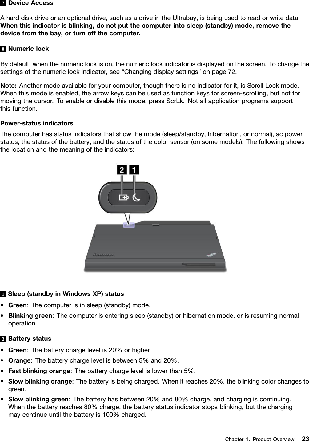 7DeviceAccessAharddiskdriveoranoptionaldrive,suchasadriveintheUltrabay,isbeingusedtoreadorwritedata.Whenthisindicatorisblinking,donotputthecomputerintosleep(standby)mode,removethedevicefromthebay,orturnoffthecomputer.8NumericlockBydefault,whenthenumericlockison,thenumericlockindicatorisdisplayedonthescreen.Tochangethesettingsofthenumericlockindicator,see“Changingdisplaysettings”onpage72.Note:Anothermodeavailableforyourcomputer,thoughthereisnoindicatorforit,isScrollLockmode.Whenthismodeisenabled,thearrowkeyscanbeusedasfunctionkeysforscreen-scrolling,butnotformovingthecursor.Toenableordisablethismode,pressScrLk.Notallapplicationprogramssupportthisfunction.Power-statusindicatorsThecomputerhasstatusindicatorsthatshowthemode(sleep/standby,hibernation,ornormal),acpowerstatus,thestatusofthebattery,andthestatusofthecolorsensor(onsomemodels).Thefollowingshowsthelocationandthemeaningoftheindicators:1Sleep(standbyinWindowsXP)status•Green:Thecomputerisinsleep(standby)mode.•Blinkinggreen:Thecomputerisenteringsleep(standby)orhibernationmode,orisresumingnormaloperation.2Batterystatus•Green:Thebatterychargelevelis20%orhigher•Orange:Thebatterychargelevelisbetween5%and20%.•Fastblinkingorange:Thebatterychargelevelislowerthan5%.•Slowblinkingorange:Thebatteryisbeingcharged.Whenitreaches20%,theblinkingcolorchangestogreen.•Slowblinkinggreen:Thebatteryhasbetween20%and80%charge,andchargingiscontinuing.Whenthebatteryreaches80%charge,thebatterystatusindicatorstopsblinking,butthechargingmaycontinueuntilthebatteryis100%charged.Chapter1.ProductOverview23