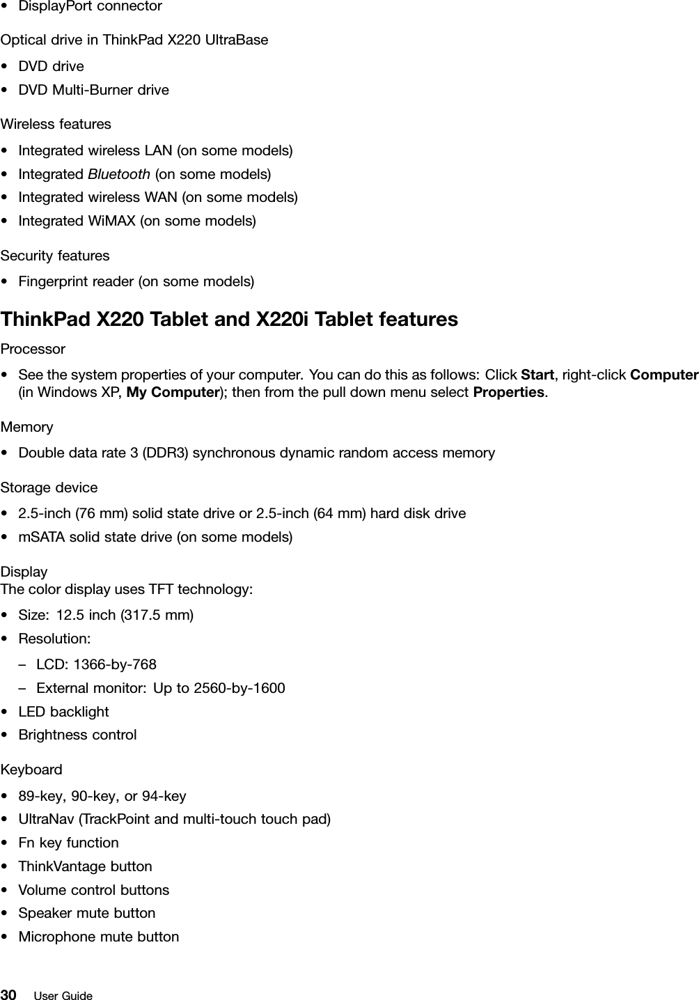 •DisplayPortconnectorOpticaldriveinThinkPadX220UltraBase•DVDdrive•DVDMulti-BurnerdriveWirelessfeatures•IntegratedwirelessLAN(onsomemodels)•IntegratedBluetooth(onsomemodels)•IntegratedwirelessWAN(onsomemodels)•IntegratedWiMAX(onsomemodels)Securityfeatures•Fingerprintreader(onsomemodels)ThinkPadX220TabletandX220iT abletfeaturesProcessor•Seethesystempropertiesofyourcomputer.Youcandothisasfollows:ClickStart,right-clickComputer(inWindowsXP ,MyComputer);thenfromthepulldownmenuselectProperties.Memory•Doubledatarate3(DDR3)synchronousdynamicrandomaccessmemoryStoragedevice•2.5-inch(76mm)solidstatedriveor2.5-inch(64mm)harddiskdrive•mSATAsolidstatedrive(onsomemodels)DisplayThecolordisplayusesTFTtechnology:•Size:12.5inch(317.5mm)•Resolution:–LCD:1366-by-768–Externalmonitor:Upto2560-by-1600•LEDbacklight•BrightnesscontrolKeyboard•89-key,90-key,or94-key•UltraNav(TrackPointandmulti-touchtouchpad)•Fnkeyfunction•ThinkVantagebutton•Volumecontrolbuttons•Speakermutebutton•Microphonemutebutton30UserGuide