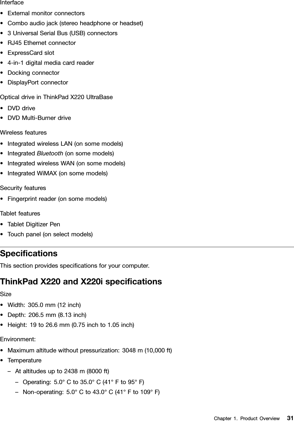 Interface•Externalmonitorconnectors•Comboaudiojack(stereoheadphoneorheadset)•3UniversalSerialBus(USB)connectors•RJ45Ethernetconnector•ExpressCardslot•4-in-1digitalmediacardreader•Dockingconnector•DisplayPortconnectorOpticaldriveinThinkPadX220UltraBase•DVDdrive•DVDMulti-BurnerdriveWirelessfeatures•IntegratedwirelessLAN(onsomemodels)•IntegratedBluetooth(onsomemodels)•IntegratedwirelessWAN(onsomemodels)•IntegratedWiMAX(onsomemodels)Securityfeatures•Fingerprintreader(onsomemodels)Tabletfeatures•TabletDigitizerPen•Touchpanel(onselectmodels)SpecicationsThissectionprovidesspecicationsforyourcomputer.ThinkPadX220andX220ispecicationsSize•Width:305.0mm(12inch)•Depth:206.5mm(8.13inch)•Height:19to26.6mm(0.75inchto1.05inch)Environment:•Maximumaltitudewithoutpressurization:3048m(10,000ft)•Temperature–Ataltitudesupto2438m(8000ft)–Operating:5.0°Cto35.0°C(41°Fto95°F)–Non-operating:5.0°Cto43.0°C(41°Fto109°F)Chapter1.ProductOverview31