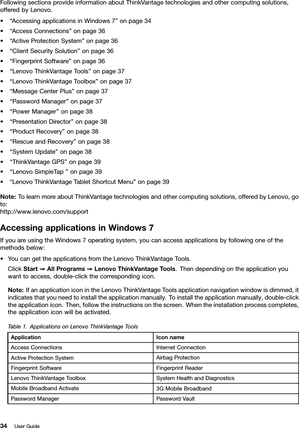 FollowingsectionsprovideinformationaboutThinkVantagetechnologiesandothercomputingsolutions,offeredbyLenovo.•“AccessingapplicationsinWindows7”onpage34•“AccessConnections”onpage36•“ActiveProtectionSystem”onpage36•“ClientSecuritySolution”onpage36•“FingerprintSoftware”onpage36•“LenovoThinkVantageTools”onpage37•“LenovoThinkVantageToolbox”onpage37•“MessageCenterPlus”onpage37•“PasswordManager”onpage37•“PowerManager”onpage38•“PresentationDirector”onpage38•“ProductRecovery”onpage38•“RescueandRecovery”onpage38•“SystemUpdate”onpage38•“ThinkVantageGPS”onpage39•“LenovoSimpleTap”onpage39•“LenovoThinkVantageTabletShortcutMenu”onpage39Note:TolearnmoreaboutThinkVantagetechnologiesandothercomputingsolutions,offeredbyLenovo,goto:http://www.lenovo.com/supportAccessingapplicationsinWindows7IfyouareusingtheWindows7operatingsystem,youcanaccessapplicationsbyfollowingoneofthemethodsbelow:•YoucangettheapplicationsfromtheLenovoThinkVantageTools.ClickStart➙AllPrograms➙LenovoThinkVantageTools.Thendependingontheapplicationyouwanttoaccess,double-clickthecorrespondingicon.Note:IfanapplicationiconintheLenovoThinkVantageToolsapplicationnavigationwindowisdimmed,itindicatesthatyouneedtoinstalltheapplicationmanually.Toinstalltheapplicationmanually,double-clicktheapplicationicon.Then,followtheinstructionsonthescreen.Whentheinstallationprocesscompletes,theapplicationiconwillbeactivated.Table1.ApplicationsonLenovoThinkVantageToolsApplicationIconnameAccessConnectionsInternetConnectionActiveProtectionSystemAirbagProtectionFingerprintSoftwareFingerprintReaderLenovoThinkVantageToolboxSystemHealthandDiagnosticsMobileBroadbandActivate3GMobileBroadbandPasswordManagerPasswordVault34UserGuide
