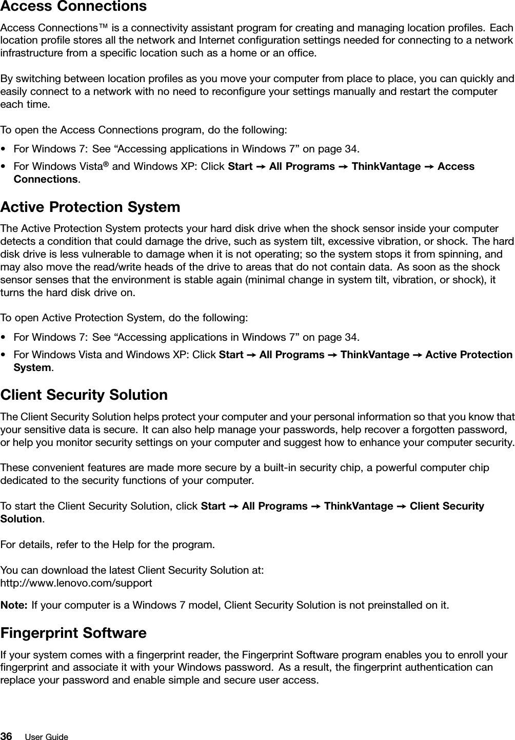 AccessConnectionsAccessConnections™isaconnectivityassistantprogramforcreatingandmanaginglocationproles.EachlocationprolestoresallthenetworkandInternetcongurationsettingsneededforconnectingtoanetworkinfrastructurefromaspeciclocationsuchasahomeoranofce.Byswitchingbetweenlocationprolesasyoumoveyourcomputerfromplacetoplace,youcanquicklyandeasilyconnecttoanetworkwithnoneedtorecongureyoursettingsmanuallyandrestartthecomputereachtime.ToopentheAccessConnectionsprogram,dothefollowing:•ForWindows7:See“AccessingapplicationsinWindows7”onpage34.•ForWindowsVista®andWindowsXP:ClickStart➙AllPrograms➙ThinkVantage➙AccessConnections.ActiveProtectionSystemTheActiveProtectionSystemprotectsyourharddiskdrivewhentheshocksensorinsideyourcomputerdetectsaconditionthatcoulddamagethedrive,suchassystemtilt,excessivevibration,orshock.Theharddiskdriveislessvulnerabletodamagewhenitisnotoperating;sothesystemstopsitfromspinning,andmayalsomovetheread/writeheadsofthedrivetoareasthatdonotcontaindata.Assoonastheshocksensorsensesthattheenvironmentisstableagain(minimalchangeinsystemtilt,vibration,orshock),itturnstheharddiskdriveon.ToopenActiveProtectionSystem,dothefollowing:•ForWindows7:See“AccessingapplicationsinWindows7”onpage34.•ForWindowsVistaandWindowsXP:ClickStart➙AllPrograms➙ThinkVantage➙ActiveProtectionSystem.ClientSecuritySolutionTheClientSecuritySolutionhelpsprotectyourcomputerandyourpersonalinformationsothatyouknowthatyoursensitivedataissecure.Itcanalsohelpmanageyourpasswords,helprecoveraforgottenpassword,orhelpyoumonitorsecuritysettingsonyourcomputerandsuggesthowtoenhanceyourcomputersecurity.Theseconvenientfeaturesaremademoresecurebyabuilt-insecuritychip,apowerfulcomputerchipdedicatedtothesecurityfunctionsofyourcomputer.TostarttheClientSecuritySolution,clickStart➙AllPrograms➙ThinkVantage➙ClientSecuritySolution.Fordetails,refertotheHelpfortheprogram.YoucandownloadthelatestClientSecuritySolutionat:http://www.lenovo.com/supportNote:IfyourcomputerisaWindows7model,ClientSecuritySolutionisnotpreinstalledonit.FingerprintSoftwareIfyoursystemcomeswithangerprintreader,theFingerprintSoftwareprogramenablesyoutoenrollyourngerprintandassociateitwithyourWindowspassword.Asaresult,thengerprintauthenticationcanreplaceyourpasswordandenablesimpleandsecureuseraccess.36UserGuide