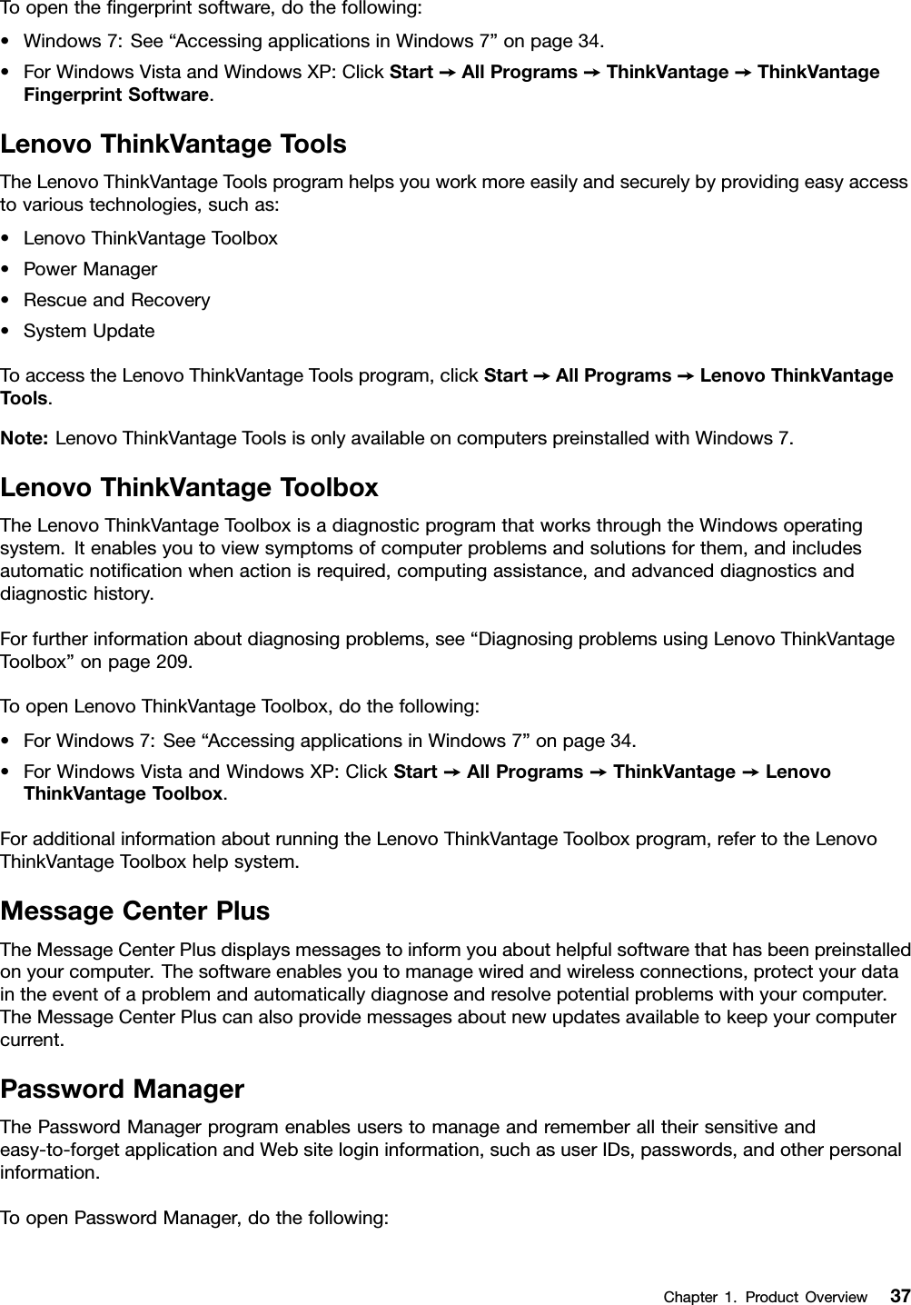 Toopenthengerprintsoftware,dothefollowing:•Windows7:See“AccessingapplicationsinWindows7”onpage34.•ForWindowsVistaandWindowsXP:ClickStart➙AllPrograms➙ThinkVantage➙ThinkVantageFingerprintSoftware.LenovoThinkVantageToolsTheLenovoThinkVantageToolsprogramhelpsyouworkmoreeasilyandsecurelybyprovidingeasyaccesstovarioustechnologies,suchas:•LenovoThinkVantageToolbox•PowerManager•RescueandRecovery•SystemUpdateToaccesstheLenovoThinkVantageToolsprogram,clickStart➙AllPrograms➙LenovoThinkVantageTools.Note:LenovoThinkVantageToolsisonlyavailableoncomputerspreinstalledwithWindows7.LenovoThinkVantageToolboxTheLenovoThinkVantageToolboxisadiagnosticprogramthatworksthroughtheWindowsoperatingsystem.Itenablesyoutoviewsymptomsofcomputerproblemsandsolutionsforthem,andincludesautomaticnoticationwhenactionisrequired,computingassistance,andadvanceddiagnosticsanddiagnostichistory.Forfurtherinformationaboutdiagnosingproblems,see“DiagnosingproblemsusingLenovoThinkVantageToolbox”onpage209.ToopenLenovoThinkVantageToolbox,dothefollowing:•ForWindows7:See“AccessingapplicationsinWindows7”onpage34.•ForWindowsVistaandWindowsXP:ClickStart➙AllPrograms➙ThinkVantage➙LenovoThinkVantageToolbox.ForadditionalinformationaboutrunningtheLenovoThinkVantageToolboxprogram,refertotheLenovoThinkVantageToolboxhelpsystem.MessageCenterPlusTheMessageCenterPlusdisplaysmessagestoinformyouabouthelpfulsoftwarethathasbeenpreinstalledonyourcomputer.Thesoftwareenablesyoutomanagewiredandwirelessconnections,protectyourdataintheeventofaproblemandautomaticallydiagnoseandresolvepotentialproblemswithyourcomputer.TheMessageCenterPluscanalsoprovidemessagesaboutnewupdatesavailabletokeepyourcomputercurrent.PasswordManagerThePasswordManagerprogramenablesuserstomanageandrememberalltheirsensitiveandeasy-to-forgetapplicationandWebsitelogininformation,suchasuserIDs,passwords,andotherpersonalinformation.ToopenPasswordManager,dothefollowing:Chapter1.ProductOverview37