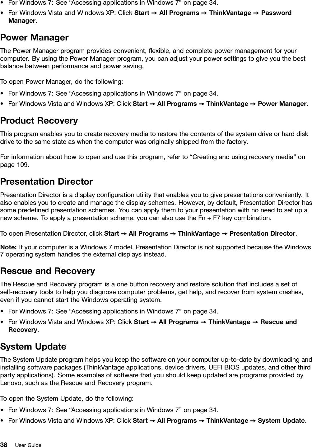 •ForWindows7:See“AccessingapplicationsinWindows7”onpage34.•ForWindowsVistaandWindowsXP:ClickStart➙AllPrograms➙ThinkVantage➙PasswordManager.PowerManagerThePowerManagerprogramprovidesconvenient,exible,andcompletepowermanagementforyourcomputer.ByusingthePowerManagerprogram,youcanadjustyourpowersettingstogiveyouthebestbalancebetweenperformanceandpowersaving.ToopenPowerManager,dothefollowing:•ForWindows7:See“AccessingapplicationsinWindows7”onpage34.•ForWindowsVistaandWindowsXP:ClickStart➙AllPrograms➙ThinkVantage➙PowerManager.ProductRecoveryThisprogramenablesyoutocreaterecoverymediatorestorethecontentsofthesystemdriveorharddiskdrivetothesamestateaswhenthecomputerwasoriginallyshippedfromthefactory.Forinformationabouthowtoopenandusethisprogram,referto“Creatingandusingrecoverymedia”onpage109.PresentationDirectorPresentationDirectorisadisplaycongurationutilitythatenablesyoutogivepresentationsconveniently.Italsoenablesyoutocreateandmanagethedisplayschemes.However,bydefault,PresentationDirectorhassomepredenedpresentationschemes.Youcanapplythemtoyourpresentationwithnoneedtosetupanewscheme.Toapplyapresentationscheme,youcanalsousetheFn+F7keycombination.ToopenPresentationDirector,clickStart➙AllPrograms➙ThinkVantage➙PresentationDirector.Note:IfyourcomputerisaWindows7model,PresentationDirectorisnotsupportedbecausetheWindows7operatingsystemhandlestheexternaldisplaysinstead.RescueandRecoveryTheRescueandRecoveryprogramisaonebuttonrecoveryandrestoresolutionthatincludesasetofself-recoverytoolstohelpyoudiagnosecomputerproblems,gethelp,andrecoverfromsystemcrashes,evenifyoucannotstarttheWindowsoperatingsystem.•ForWindows7:See“AccessingapplicationsinWindows7”onpage34.•ForWindowsVistaandWindowsXP:ClickStart➙AllPrograms➙ThinkVantage➙RescueandRecovery.SystemUpdateTheSystemUpdateprogramhelpsyoukeepthesoftwareonyourcomputerup-to-datebydownloadingandinstallingsoftwarepackages(ThinkVantageapplications,devicedrivers,UEFIBIOSupdates,andotherthirdpartyapplications).SomeexamplesofsoftwarethatyoushouldkeepupdatedareprogramsprovidedbyLenovo,suchastheRescueandRecoveryprogram.ToopentheSystemUpdate,dothefollowing:•ForWindows7:See“AccessingapplicationsinWindows7”onpage34.•ForWindowsVistaandWindowsXP:ClickStart➙AllPrograms➙ThinkVantage➙SystemUpdate.38UserGuide