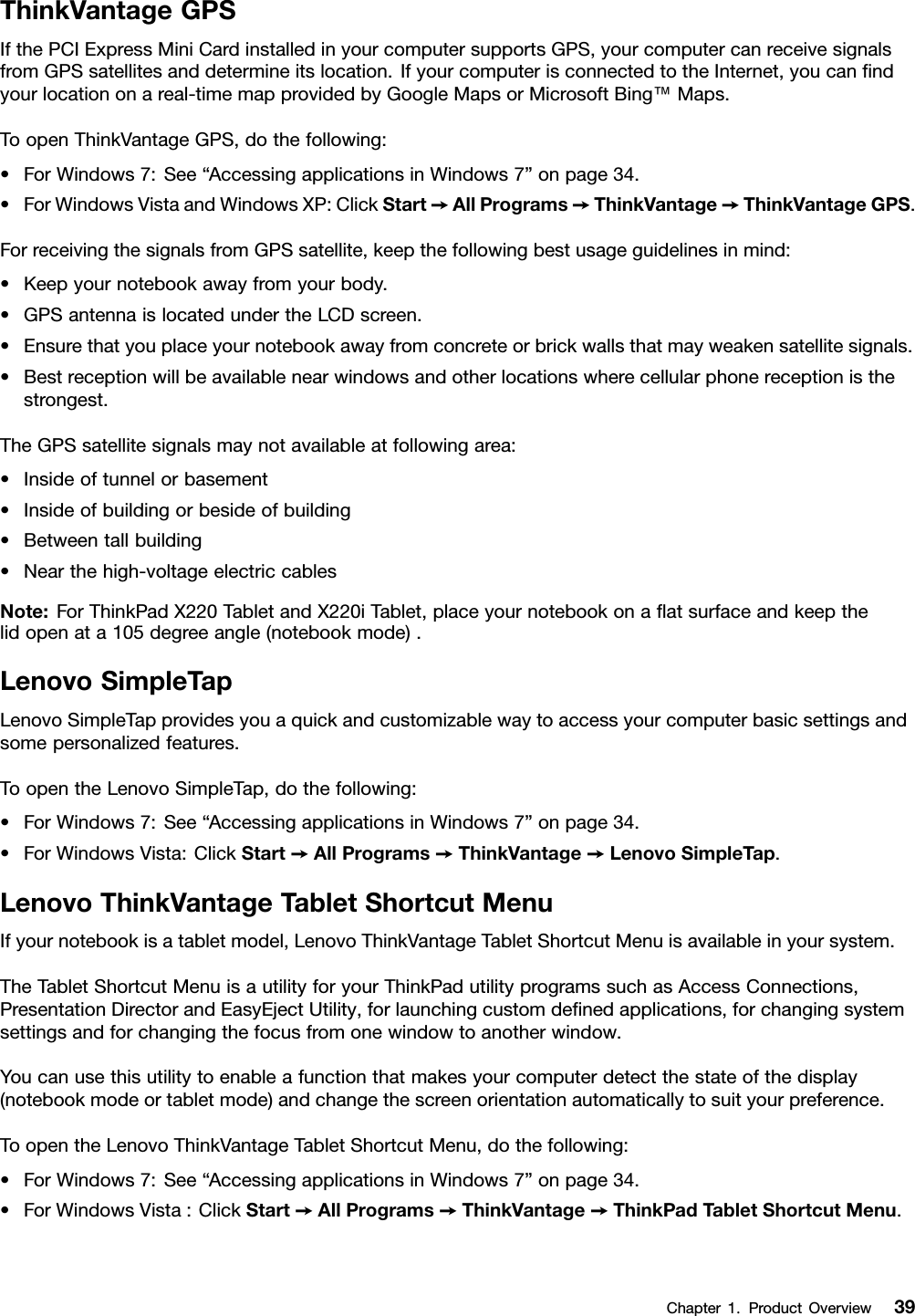 ThinkVantageGPSIfthePCIExpressMiniCardinstalledinyourcomputersupportsGPS,yourcomputercanreceivesignalsfromGPSsatellitesanddetermineitslocation.IfyourcomputerisconnectedtotheInternet,youcanndyourlocationonareal-timemapprovidedbyGoogleMapsorMicrosoftBing™Maps.ToopenThinkVantageGPS,dothefollowing:•ForWindows7:See“AccessingapplicationsinWindows7”onpage34.•ForWindowsVistaandWindowsXP:ClickStart➙AllPrograms➙ThinkVantage➙ThinkVantageGPS.ForreceivingthesignalsfromGPSsatellite,keepthefollowingbestusageguidelinesinmind:•Keepyournotebookawayfromyourbody.•GPSantennaislocatedundertheLCDscreen.•Ensurethatyouplaceyournotebookawayfromconcreteorbrickwallsthatmayweakensatellitesignals.•Bestreceptionwillbeavailablenearwindowsandotherlocationswherecellularphonereceptionisthestrongest.TheGPSsatellitesignalsmaynotavailableatfollowingarea:•Insideoftunnelorbasement•Insideofbuildingorbesideofbuilding•Betweentallbuilding•Nearthehigh-voltageelectriccablesNote:ForThinkPadX220TabletandX220iTablet,placeyournotebookonaatsurfaceandkeepthelidopenata105degreeangle(notebookmode).LenovoSimpleTapLenovoSimpleTapprovidesyouaquickandcustomizablewaytoaccessyourcomputerbasicsettingsandsomepersonalizedfeatures.ToopentheLenovoSimpleTap,dothefollowing:•ForWindows7:See“AccessingapplicationsinWindows7”onpage34.•ForWindowsVista:ClickStart➙AllPrograms➙ThinkVantage➙LenovoSimpleTap.LenovoThinkVantageTabletShortcutMenuIfyournotebookisatabletmodel,LenovoThinkVantageTabletShortcutMenuisavailableinyoursystem.TheTabletShortcutMenuisautilityforyourThinkPadutilityprogramssuchasAccessConnections,PresentationDirectorandEasyEjectUtility,forlaunchingcustomdenedapplications,forchangingsystemsettingsandforchangingthefocusfromonewindowtoanotherwindow.Youcanusethisutilitytoenableafunctionthatmakesyourcomputerdetectthestateofthedisplay(notebookmodeortabletmode)andchangethescreenorientationautomaticallytosuityourpreference.ToopentheLenovoThinkVantageTabletShortcutMenu,dothefollowing:•ForWindows7:See“AccessingapplicationsinWindows7”onpage34.•ForWindowsVista:ClickStart➙AllPrograms➙ThinkVantage➙ThinkPadTabletShortcutMenu.Chapter1.ProductOverview39