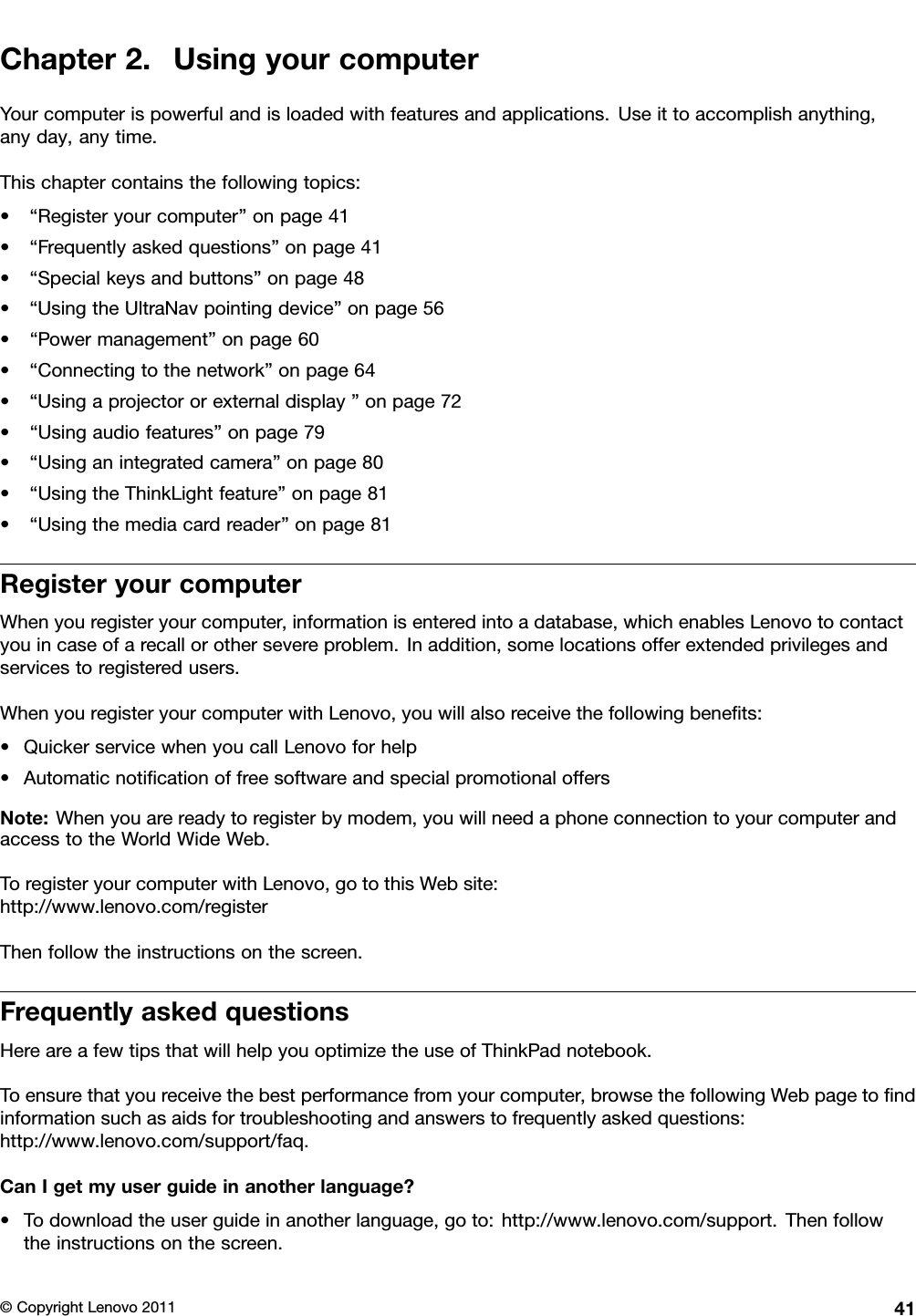 Chapter2.UsingyourcomputerYourcomputerispowerfulandisloadedwithfeaturesandapplications.Useittoaccomplishanything,anyday,anytime.Thischaptercontainsthefollowingtopics:•“Registeryourcomputer”onpage41•“Frequentlyaskedquestions”onpage41•“Specialkeysandbuttons”onpage48•“UsingtheUltraNavpointingdevice”onpage56•“Powermanagement”onpage60•“Connectingtothenetwork”onpage64•“Usingaprojectororexternaldisplay”onpage72•“Usingaudiofeatures”onpage79•“Usinganintegratedcamera”onpage80•“UsingtheThinkLightfeature”onpage81•“Usingthemediacardreader”onpage81RegisteryourcomputerWhenyouregisteryourcomputer,informationisenteredintoadatabase,whichenablesLenovotocontactyouincaseofarecallorothersevereproblem.Inaddition,somelocationsofferextendedprivilegesandservicestoregisteredusers.WhenyouregisteryourcomputerwithLenovo,youwillalsoreceivethefollowingbenets:•QuickerservicewhenyoucallLenovoforhelp•AutomaticnoticationoffreesoftwareandspecialpromotionaloffersNote:Whenyouarereadytoregisterbymodem,youwillneedaphoneconnectiontoyourcomputerandaccesstotheWorldWideWeb.ToregisteryourcomputerwithLenovo,gotothisWebsite:http://www.lenovo.com/registerThenfollowtheinstructionsonthescreen.FrequentlyaskedquestionsHereareafewtipsthatwillhelpyouoptimizetheuseofThinkPadnotebook.Toensurethatyoureceivethebestperformancefromyourcomputer,browsethefollowingWebpagetondinformationsuchasaidsfortroubleshootingandanswerstofrequentlyaskedquestions:http://www.lenovo.com/support/faq.CanIgetmyuserguideinanotherlanguage?•Todownloadtheuserguideinanotherlanguage,goto:http://www.lenovo.com/support.Thenfollowtheinstructionsonthescreen.©CopyrightLenovo201141