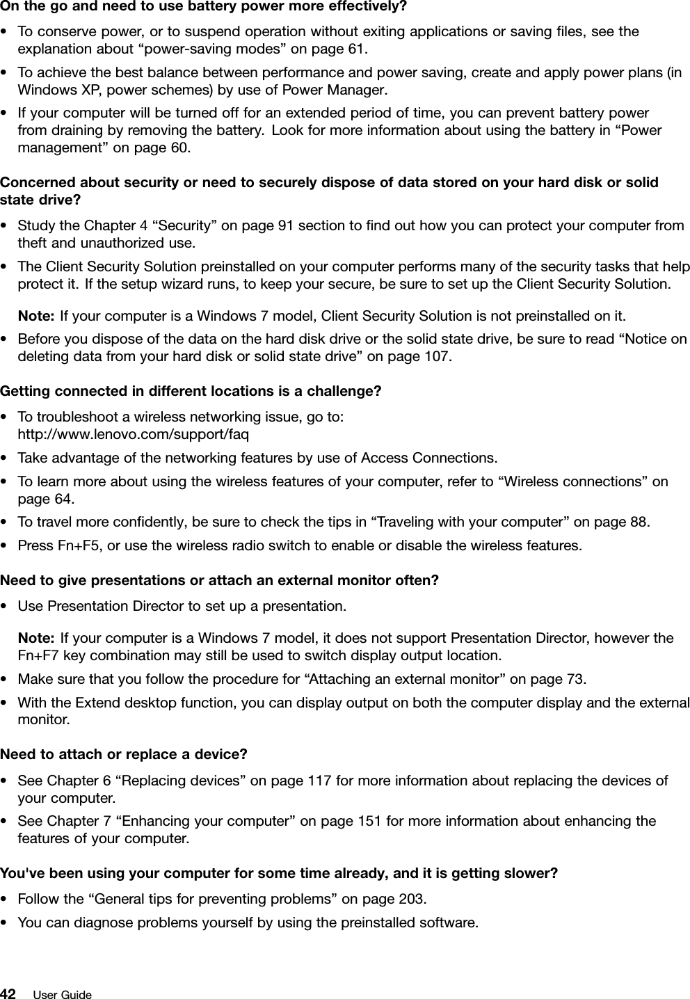 Onthegoandneedtousebatterypowermoreeffectively?•Toconservepower,ortosuspendoperationwithoutexitingapplicationsorsavingles,seetheexplanationabout“power-savingmodes”onpage61.•Toachievethebestbalancebetweenperformanceandpowersaving,createandapplypowerplans(inWindowsXP,powerschemes)byuseofPowerManager.•Ifyourcomputerwillbeturnedoffforanextendedperiodoftime,youcanpreventbatterypowerfromdrainingbyremovingthebattery.Lookformoreinformationaboutusingthebatteryin“Powermanagement”onpage60.Concernedaboutsecurityorneedtosecurelydisposeofdatastoredonyourharddiskorsolidstatedrive?•StudytheChapter4“Security”onpage91sectiontondouthowyoucanprotectyourcomputerfromtheftandunauthorizeduse.•TheClientSecuritySolutionpreinstalledonyourcomputerperformsmanyofthesecuritytasksthathelpprotectit.Ifthesetupwizardruns,tokeepyoursecure,besuretosetuptheClientSecuritySolution.Note:IfyourcomputerisaWindows7model,ClientSecuritySolutionisnotpreinstalledonit.•Beforeyoudisposeofthedataontheharddiskdriveorthesolidstatedrive,besuretoread“Noticeondeletingdatafromyourharddiskorsolidstatedrive”onpage107.Gettingconnectedindifferentlocationsisachallenge?•Totroubleshootawirelessnetworkingissue,goto:http://www.lenovo.com/support/faq•TakeadvantageofthenetworkingfeaturesbyuseofAccessConnections.•Tolearnmoreaboutusingthewirelessfeaturesofyourcomputer,referto“Wirelessconnections”onpage64.•Totravelmorecondently,besuretocheckthetipsin“Travelingwithyourcomputer”onpage88.•PressFn+F5,orusethewirelessradioswitchtoenableordisablethewirelessfeatures.Needtogivepresentationsorattachanexternalmonitoroften?•UsePresentationDirectortosetupapresentation.Note:IfyourcomputerisaWindows7model,itdoesnotsupportPresentationDirector,howevertheFn+F7keycombinationmaystillbeusedtoswitchdisplayoutputlocation.•Makesurethatyoufollowtheprocedurefor“Attachinganexternalmonitor”onpage73.•WiththeExtenddesktopfunction,youcandisplayoutputonboththecomputerdisplayandtheexternalmonitor.Needtoattachorreplaceadevice?•SeeChapter6“Replacingdevices”onpage117formoreinformationaboutreplacingthedevicesofyourcomputer.•SeeChapter7“Enhancingyourcomputer”onpage151formoreinformationaboutenhancingthefeaturesofyourcomputer.You&apos;vebeenusingyourcomputerforsometimealready,anditisgettingslower?•Followthe“Generaltipsforpreventingproblems”onpage203.•Youcandiagnoseproblemsyourselfbyusingthepreinstalledsoftware.42UserGuide