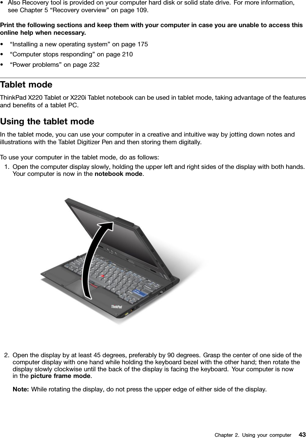•AlsoRecoverytoolisprovidedonyourcomputerharddiskorsolidstatedrive.Formoreinformation,seeChapter5“Recoveryoverview”onpage109.Printthefollowingsectionsandkeepthemwithyourcomputerincaseyouareunabletoaccessthisonlinehelpwhennecessary.•“Installinganewoperatingsystem”onpage175•“Computerstopsresponding”onpage210•“Powerproblems”onpage232TabletmodeThinkPadX220TabletorX220iTabletnotebookcanbeusedintabletmode,takingadvantageofthefeaturesandbenetsofatabletPC.UsingthetabletmodeInthetabletmode,youcanuseyourcomputerinacreativeandintuitivewaybyjottingdownnotesandillustrationswiththeTabletDigitizerPenandthenstoringthemdigitally.Touseyourcomputerinthetabletmode,doasfollows:1.Openthecomputerdisplayslowly,holdingtheupperleftandrightsidesofthedisplaywithbothhands.Yourcomputerisnowinthenotebookmode.2.Openthedisplaybyatleast45degrees,preferablyby90degrees.Graspthecenterofonesideofthecomputerdisplaywithonehandwhileholdingthekeyboardbezelwiththeotherhand;thenrotatethedisplayslowlyclockwiseuntilthebackofthedisplayisfacingthekeyboard.Yourcomputerisnowinthepictureframemode.Note:Whilerotatingthedisplay,donotpresstheupperedgeofeithersideofthedisplay.Chapter2.Usingyourcomputer43