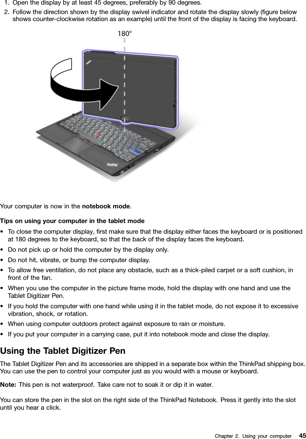 1.Openthedisplaybyatleast45degrees,preferablyby90degrees.2.Followthedirectionshownbythedisplayswivelindicatorandrotatethedisplayslowly(gurebelowshowscounter-clockwiserotationasanexample)untilthefrontofthedisplayisfacingthekeyboard.Yourcomputerisnowinthenotebookmode.Tipsonusingyourcomputerinthetabletmode•Toclosethecomputerdisplay,rstmakesurethatthedisplayeitherfacesthekeyboardorispositionedat180degreestothekeyboard,sothatthebackofthedisplayfacesthekeyboard.•Donotpickuporholdthecomputerbythedisplayonly.•Donothit,vibrate,orbumpthecomputerdisplay.•Toallowfreeventilation,donotplaceanyobstacle,suchasathick-piledcarpetorasoftcushion,infrontofthefan.•Whenyouusethecomputerinthepictureframemode,holdthedisplaywithonehandandusetheTabletDigitizerPen.•Ifyouholdthecomputerwithonehandwhileusingitinthetabletmode,donotexposeittoexcessivevibration,shock,orrotation.•Whenusingcomputeroutdoorsprotectagainstexposuretorainormoisture.•Ifyouputyourcomputerinacarryingcase,putitintonotebookmodeandclosethedisplay.UsingtheTabletDigitizerPenTheTabletDigitizerPenanditsaccessoriesareshippedinaseparateboxwithintheThinkPadshippingbox.Youcanusethepentocontrolyourcomputerjustasyouwouldwithamouseorkeyboard.Note:Thispenisnotwaterproof.Takecarenottosoakitordipitinwater.YoucanstorethepenintheslotontherightsideoftheThinkPadNotebook.Pressitgentlyintotheslotuntilyouhearaclick.Chapter2.Usingyourcomputer45
