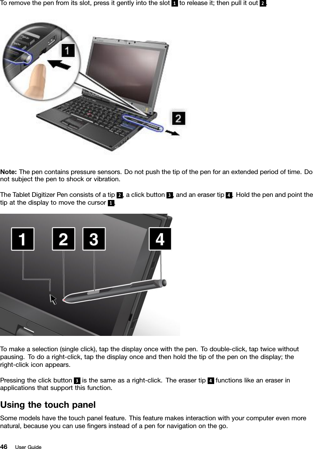 Toremovethepenfromitsslot,pressitgentlyintotheslot1toreleaseit;thenpullitout2.Note:Thepencontainspressuresensors.Donotpushthetipofthepenforanextendedperiodoftime.Donotsubjectthepentoshockorvibration.TheTabletDigitizerPenconsistsofatip2,aclickbutton3,andanerasertip4.Holdthepenandpointthetipatthedisplaytomovethecursor1.Tomakeaselection(singleclick),tapthedisplayoncewiththepen.Todouble-click,taptwicewithoutpausing.Todoaright-click,tapthedisplayonceandthenholdthetipofthepenonthedisplay;theright-clickiconappears.Pressingtheclickbutton3isthesameasaright-click.Theerasertip4functionslikeaneraserinapplicationsthatsupportthisfunction.UsingthetouchpanelSomemodelshavethetouchpanelfeature.Thisfeaturemakesinteractionwithyourcomputerevenmorenatural,becauseyoucanusengersinsteadofapenfornavigationonthego.46UserGuide