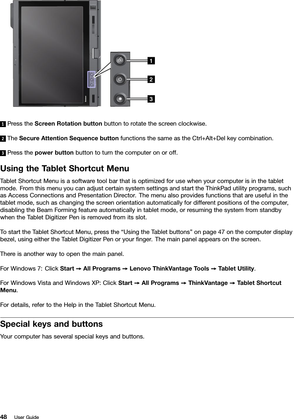 1PresstheScreenRotationbuttonbuttontorotatethescreenclockwise.2TheSecureAttentionSequencebuttonfunctionsthesameastheCtrl+Alt+Delkeycombination.3Pressthepowerbuttonbuttontoturnthecomputeronoroff.UsingtheTabletShortcutMenuTabletShortcutMenuisasoftwaretoolbarthatisoptimizedforusewhenyourcomputerisinthetabletmode.FromthismenuyoucanadjustcertainsystemsettingsandstarttheThinkPadutilityprograms,suchasAccessConnectionsandPresentationDirector.Themenualsoprovidesfunctionsthatareusefulinthetabletmode,suchaschangingthescreenorientationautomaticallyfordifferentpositionsofthecomputer,disablingtheBeamFormingfeatureautomaticallyintabletmode,orresumingthesystemfromstandbywhentheTabletDigitizerPenisremovedfromitsslot.TostarttheTabletShortcutMenu,pressthe“UsingtheTabletbuttons”onpage47onthecomputerdisplaybezel,usingeithertheTabletDigitizerPenoryournger.Themainpanelappearsonthescreen.Thereisanotherwaytoopenthemainpanel.ForWindows7:ClickStart➙AllPrograms➙LenovoThinkVantageT ools➙TabletUtility.ForWindowsVistaandWindowsXP:ClickStart➙AllPrograms➙ThinkVantage➙TabletShortcutMenu.Fordetails,refertotheHelpintheTabletShortcutMenu.SpecialkeysandbuttonsYourcomputerhasseveralspecialkeysandbuttons.48UserGuide