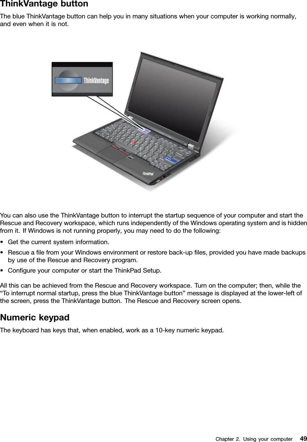 ThinkVantagebuttonTheblueThinkVantagebuttoncanhelpyouinmanysituationswhenyourcomputerisworkingnormally,andevenwhenitisnot.YoucanalsousetheThinkVantagebuttontointerruptthestartupsequenceofyourcomputerandstarttheRescueandRecoveryworkspace,whichrunsindependentlyoftheWindowsoperatingsystemandishiddenfromit.IfWindowsisnotrunningproperly,youmayneedtodothefollowing:•Getthecurrentsysteminformation.•RescuealefromyourWindowsenvironmentorrestoreback-uples,providedyouhavemadebackupsbyuseoftheRescueandRecoveryprogram.•CongureyourcomputerorstarttheThinkPadSetup.AllthiscanbeachievedfromtheRescueandRecoveryworkspace.Turnonthecomputer;then,whilethe“Tointerruptnormalstartup,presstheblueThinkVantagebutton”messageisdisplayedatthelower-leftofthescreen,presstheThinkVantagebutton.TheRescueandRecoveryscreenopens.NumerickeypadThekeyboardhaskeysthat,whenenabled,workasa10-keynumerickeypad.Chapter2.Usingyourcomputer49