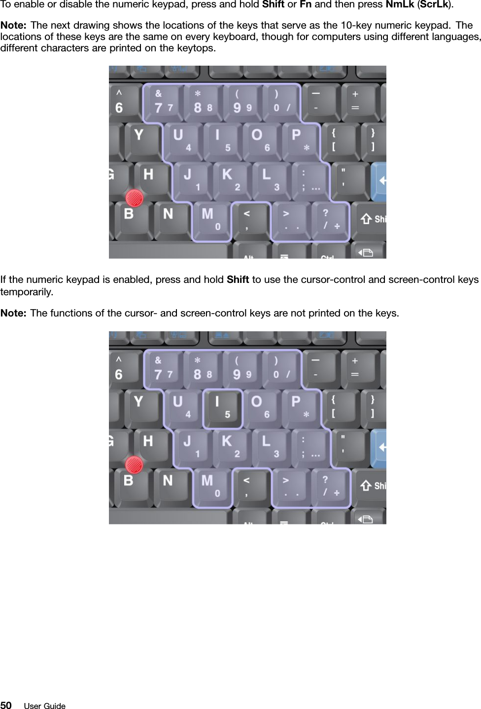 Toenableordisablethenumerickeypad,pressandholdShiftorFnandthenpressNmLk(ScrLk).Note:Thenextdrawingshowsthelocationsofthekeysthatserveasthe10-keynumerickeypad.Thelocationsofthesekeysarethesameoneverykeyboard,thoughforcomputersusingdifferentlanguages,differentcharactersareprintedonthekeytops.Ifthenumerickeypadisenabled,pressandholdShifttousethecursor-controlandscreen-controlkeystemporarily.Note:Thefunctionsofthecursor-andscreen-controlkeysarenotprintedonthekeys.50UserGuide