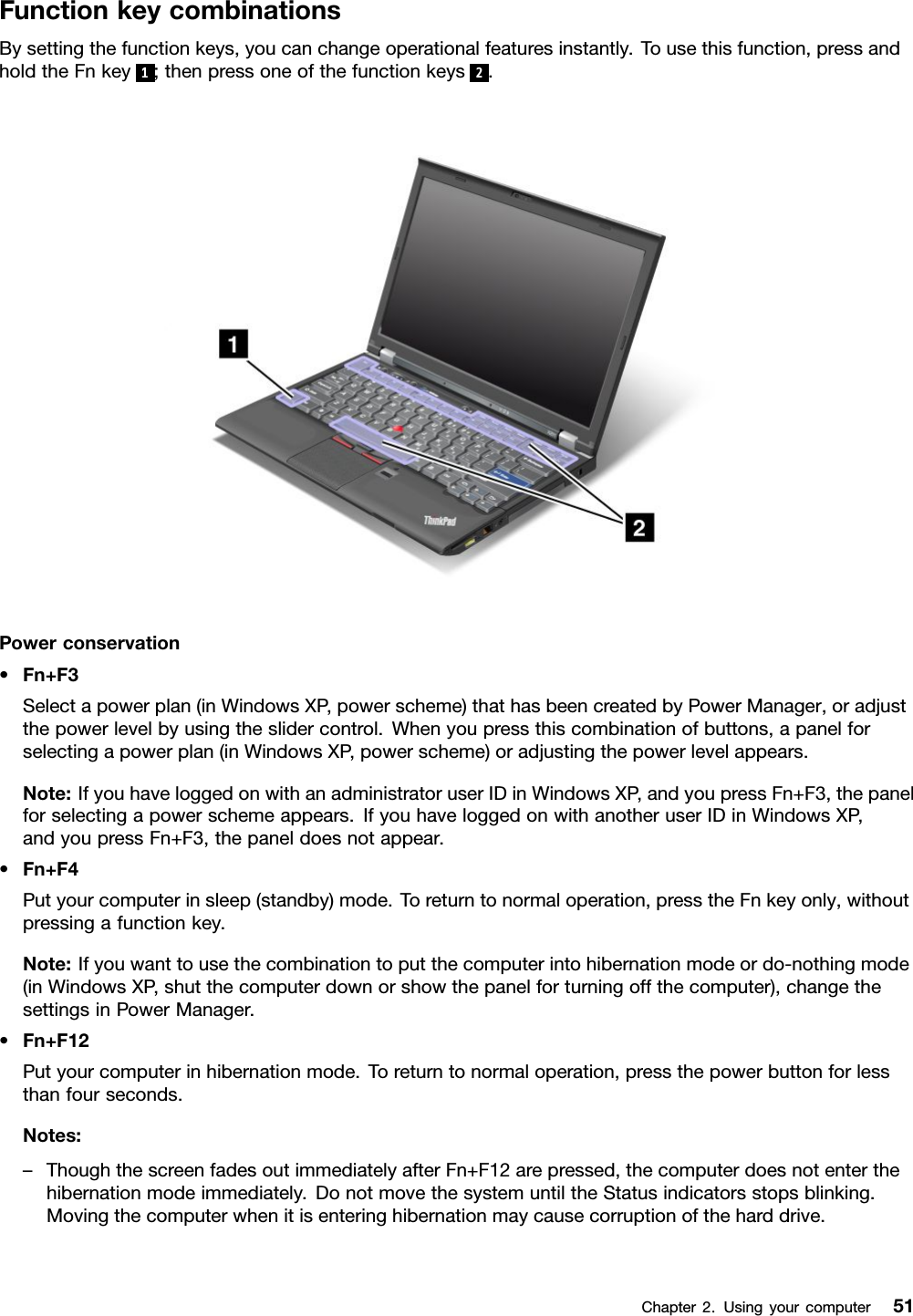 FunctionkeycombinationsBysettingthefunctionkeys,youcanchangeoperationalfeaturesinstantly.Tousethisfunction,pressandholdtheFnkey1;thenpressoneofthefunctionkeys2.Powerconservation•Fn+F3Selectapowerplan(inWindowsXP,powerscheme)thathasbeencreatedbyPowerManager,oradjustthepowerlevelbyusingtheslidercontrol.Whenyoupressthiscombinationofbuttons,apanelforselectingapowerplan(inWindowsXP,powerscheme)oradjustingthepowerlevelappears.Note:IfyouhaveloggedonwithanadministratoruserIDinWindowsXP,andyoupressFn+F3,thepanelforselectingapowerschemeappears.IfyouhaveloggedonwithanotheruserIDinWindowsXP,andyoupressFn+F3,thepaneldoesnotappear.•Fn+F4Putyourcomputerinsleep(standby)mode.Toreturntonormaloperation,presstheFnkeyonly,withoutpressingafunctionkey.Note:Ifyouwanttousethecombinationtoputthecomputerintohibernationmodeordo-nothingmode(inWindowsXP,shutthecomputerdownorshowthepanelforturningoffthecomputer),changethesettingsinPowerManager.•Fn+F12Putyourcomputerinhibernationmode.Toreturntonormaloperation,pressthepowerbuttonforlessthanfourseconds.Notes:–ThoughthescreenfadesoutimmediatelyafterFn+F12arepressed,thecomputerdoesnotenterthehibernationmodeimmediately.DonotmovethesystemuntiltheStatusindicatorsstopsblinking.Movingthecomputerwhenitisenteringhibernationmaycausecorruptionoftheharddrive.Chapter2.Usingyourcomputer51