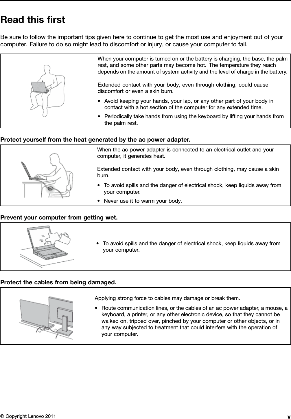 ReadthisrstBesuretofollowtheimportanttipsgivenheretocontinuetogetthemostuseandenjoymentoutofyourcomputer.Failuretodosomightleadtodiscomfortorinjury,orcauseyourcomputertofail.Whenyourcomputeristurnedonorthebatteryischarging,thebase,thepalmrest,andsomeotherpartsmaybecomehot.Thetemperaturetheyreachdependsontheamountofsystemactivityandthelevelofchargeinthebattery.Extendedcontactwithyourbody,eventhroughclothing,couldcausediscomfortorevenaskinburn.•Avoidkeepingyourhands,yourlap,oranyotherpartofyourbodyincontactwithahotsectionofthecomputerforanyextendedtime.•Periodicallytakehandsfromusingthekeyboardbyliftingyourhandsfromthepalmrest.Protectyourselffromtheheatgeneratedbytheacpoweradapter.Whentheacpoweradapterisconnectedtoanelectricaloutletandyourcomputer,itgeneratesheat.Extendedcontactwithyourbody,eventhroughclothing,maycauseaskinburn.•Toavoidspillsandthedangerofelectricalshock,keepliquidsawayfromyourcomputer.•Neveruseittowarmyourbody.Preventyourcomputerfromgettingwet.•Toavoidspillsandthedangerofelectricalshock,keepliquidsawayfromyourcomputer.Protectthecablesfrombeingdamaged.Applyingstrongforcetocablesmaydamageorbreakthem.•Routecommunicationlines,orthecablesofanacpoweradapter,amouse,akeyboard,aprinter,oranyotherelectronicdevice,sothattheycannotbewalkedon,trippedover,pinchedbyyourcomputerorotherobjects,orinanywaysubjectedtotreatmentthatcouldinterferewiththeoperationofyourcomputer.©CopyrightLenovo2011v