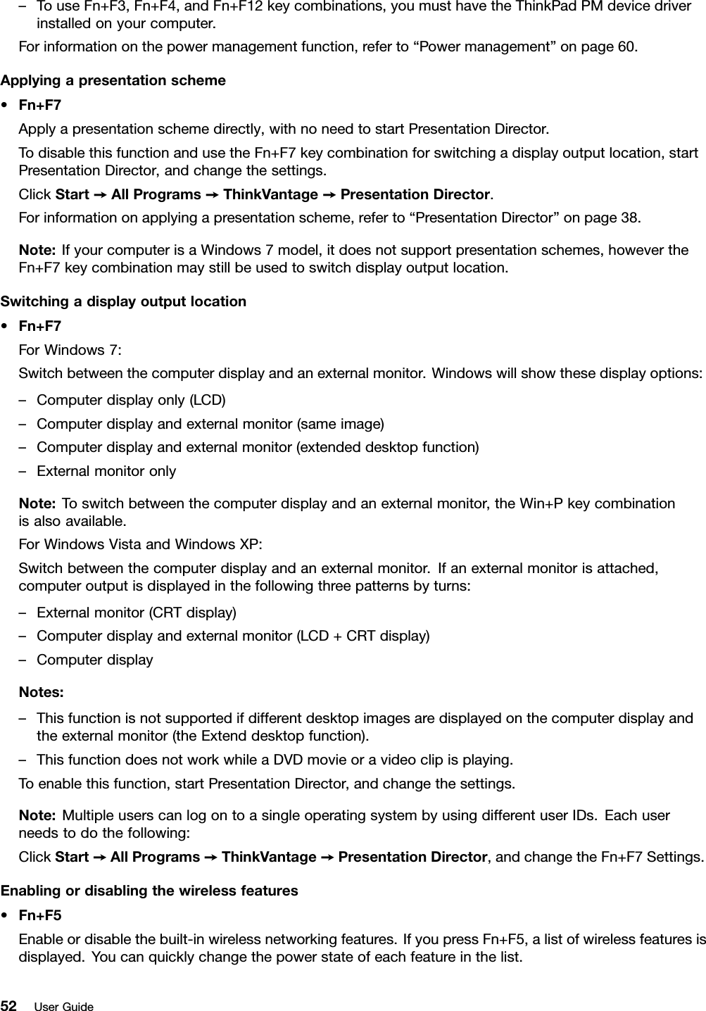 –TouseFn+F3,Fn+F4,andFn+F12keycombinations,youmusthavetheThinkPadPMdevicedriverinstalledonyourcomputer.Forinformationonthepowermanagementfunction,referto“Powermanagement”onpage60.Applyingapresentationscheme•Fn+F7Applyapresentationschemedirectly,withnoneedtostartPresentationDirector.TodisablethisfunctionandusetheFn+F7keycombinationforswitchingadisplayoutputlocation,startPresentationDirector,andchangethesettings.ClickStart➙AllPrograms➙ThinkVantage➙PresentationDirector.Forinformationonapplyingapresentationscheme,referto“PresentationDirector”onpage38.Note:IfyourcomputerisaWindows7model,itdoesnotsupportpresentationschemes,howevertheFn+F7keycombinationmaystillbeusedtoswitchdisplayoutputlocation.Switchingadisplayoutputlocation•Fn+F7ForWindows7:Switchbetweenthecomputerdisplayandanexternalmonitor.Windowswillshowthesedisplayoptions:–Computerdisplayonly(LCD)–Computerdisplayandexternalmonitor(sameimage)–Computerdisplayandexternalmonitor(extendeddesktopfunction)–ExternalmonitoronlyNote:Toswitchbetweenthecomputerdisplayandanexternalmonitor,theWin+Pkeycombinationisalsoavailable.ForWindowsVistaandWindowsXP:Switchbetweenthecomputerdisplayandanexternalmonitor.Ifanexternalmonitorisattached,computeroutputisdisplayedinthefollowingthreepatternsbyturns:–Externalmonitor(CRTdisplay)–Computerdisplayandexternalmonitor(LCD+CRTdisplay)–ComputerdisplayNotes:–Thisfunctionisnotsupportedifdifferentdesktopimagesaredisplayedonthecomputerdisplayandtheexternalmonitor(theExtenddesktopfunction).–ThisfunctiondoesnotworkwhileaDVDmovieoravideoclipisplaying.Toenablethisfunction,startPresentationDirector,andchangethesettings.Note:MultipleuserscanlogontoasingleoperatingsystembyusingdifferentuserIDs.Eachuserneedstodothefollowing:ClickStart➙AllPrograms➙ThinkVantage➙PresentationDirector,andchangetheFn+F7Settings.Enablingordisablingthewirelessfeatures•Fn+F5Enableordisablethebuilt-inwirelessnetworkingfeatures.IfyoupressFn+F5,alistofwirelessfeaturesisdisplayed.Youcanquicklychangethepowerstateofeachfeatureinthelist.52UserGuide
