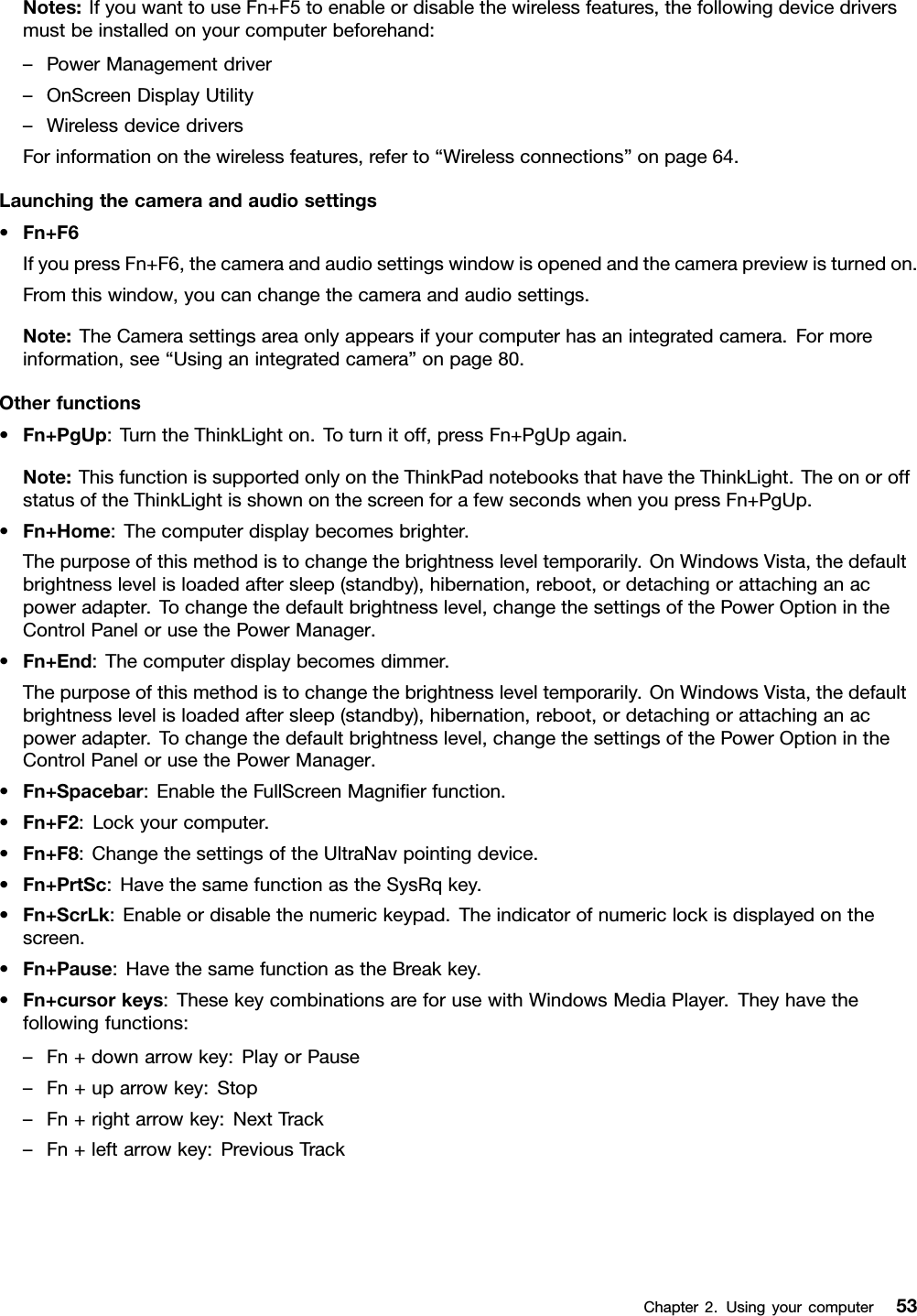 Notes:IfyouwanttouseFn+F5toenableordisablethewirelessfeatures,thefollowingdevicedriversmustbeinstalledonyourcomputerbeforehand:–PowerManagementdriver–OnScreenDisplayUtility–WirelessdevicedriversForinformationonthewirelessfeatures,referto“Wirelessconnections”onpage64.Launchingthecameraandaudiosettings•Fn+F6IfyoupressFn+F6,thecameraandaudiosettingswindowisopenedandthecamerapreviewisturnedon.Fromthiswindow,youcanchangethecameraandaudiosettings.Note:TheCamerasettingsareaonlyappearsifyourcomputerhasanintegratedcamera.Formoreinformation,see“Usinganintegratedcamera”onpage80.Otherfunctions•Fn+PgUp:TurntheThinkLighton.Toturnitoff,pressFn+PgUpagain.Note:ThisfunctionissupportedonlyontheThinkPadnotebooksthathavetheThinkLight.TheonoroffstatusoftheThinkLightisshownonthescreenforafewsecondswhenyoupressFn+PgUp.•Fn+Home:Thecomputerdisplaybecomesbrighter.Thepurposeofthismethodistochangethebrightnessleveltemporarily.OnWindowsVista,thedefaultbrightnesslevelisloadedaftersleep(standby),hibernation,reboot,ordetachingorattachinganacpoweradapter.Tochangethedefaultbrightnesslevel,changethesettingsofthePowerOptionintheControlPanelorusethePowerManager.•Fn+End:Thecomputerdisplaybecomesdimmer.Thepurposeofthismethodistochangethebrightnessleveltemporarily.OnWindowsVista,thedefaultbrightnesslevelisloadedaftersleep(standby),hibernation,reboot,ordetachingorattachinganacpoweradapter.Tochangethedefaultbrightnesslevel,changethesettingsofthePowerOptionintheControlPanelorusethePowerManager.•Fn+Spacebar:EnabletheFullScreenMagnierfunction.•Fn+F2:Lockyourcomputer.•Fn+F8:ChangethesettingsoftheUltraNavpointingdevice.•Fn+PrtSc:HavethesamefunctionastheSysRqkey.•Fn+ScrLk:Enableordisablethenumerickeypad.Theindicatorofnumericlockisdisplayedonthescreen.•Fn+Pause:HavethesamefunctionastheBreakkey.•Fn+cursorkeys:ThesekeycombinationsareforusewithWindowsMediaPlayer.Theyhavethefollowingfunctions:–Fn+downarrowkey:PlayorPause–Fn+uparrowkey:Stop–Fn+rightarrowkey:NextTrack–Fn+leftarrowkey:PreviousTrackChapter2.Usingyourcomputer53