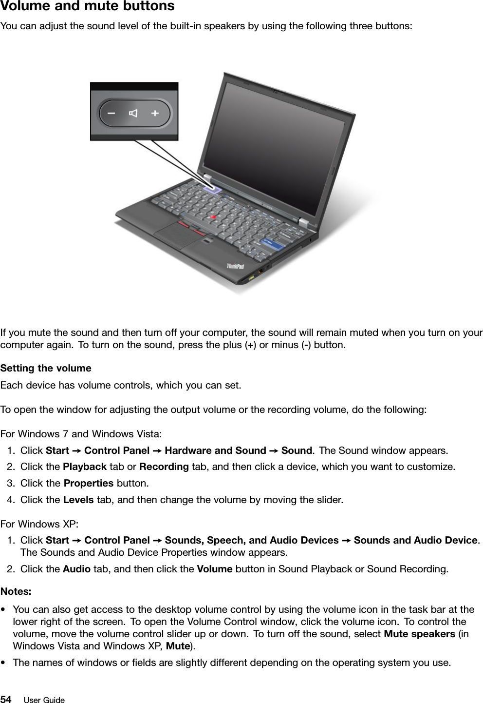 VolumeandmutebuttonsYoucanadjustthesoundlevelofthebuilt-inspeakersbyusingthefollowingthreebuttons:Ifyoumutethesoundandthenturnoffyourcomputer,thesoundwillremainmutedwhenyouturnonyourcomputeragain.Toturnonthesound,presstheplus(+)orminus(-)button.SettingthevolumeEachdevicehasvolumecontrols,whichyoucanset.Toopenthewindowforadjustingtheoutputvolumeortherecordingvolume,dothefollowing:ForWindows7andWindowsVista:1.ClickStart➙ControlPanel➙HardwareandSound➙Sound.TheSoundwindowappears.2.ClickthePlaybacktaborRecordingtab,andthenclickadevice,whichyouwanttocustomize.3.ClickthePropertiesbutton.4.ClicktheLevelstab,andthenchangethevolumebymovingtheslider.ForWindowsXP:1.ClickStart➙ControlPanel➙Sounds,Speech,andAudioDevices➙SoundsandAudioDevice.TheSoundsandAudioDevicePropertieswindowappears.2.ClicktheAudiotab,andthenclicktheVolumebuttoninSoundPlaybackorSoundRecording.Notes:•Youcanalsogetaccesstothedesktopvolumecontrolbyusingthevolumeiconinthetaskbaratthelowerrightofthescreen.ToopentheVolumeControlwindow,clickthevolumeicon.Tocontrolthevolume,movethevolumecontrolsliderupordown.Toturnoffthesound,selectMutespeakers(inWindowsVistaandWindowsXP ,Mute).•Thenamesofwindowsoreldsareslightlydifferentdependingontheoperatingsystemyouuse.54UserGuide