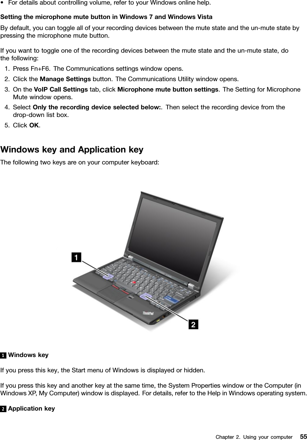 •Fordetailsaboutcontrollingvolume,refertoyourWindowsonlinehelp.SettingthemicrophonemutebuttoninWindows7andWindowsVistaBydefault,youcantoggleallofyourrecordingdevicesbetweenthemutestateandtheun-mutestatebypressingthemicrophonemutebutton.Ifyouwanttotoggleoneoftherecordingdevicesbetweenthemutestateandtheun-mutestate,dothefollowing:1.PressFn+F6.TheCommunicationssettingswindowopens.2.ClicktheManageSettingsbutton.TheCommunicationsUtilitywindowopens.3.OntheVoIPCallSettingstab,clickMicrophonemutebuttonsettings.TheSettingforMicrophoneMutewindowopens.4.SelectOnlytherecordingdeviceselectedbelow:.Thenselecttherecordingdevicefromthedrop-downlistbox.5.ClickOK.WindowskeyandApplicationkeyThefollowingtwokeysareonyourcomputerkeyboard:1WindowskeyIfyoupressthiskey,theStartmenuofWindowsisdisplayedorhidden.Ifyoupressthiskeyandanotherkeyatthesametime,theSystemPropertieswindowortheComputer(inWindowsXP,MyComputer)windowisdisplayed.Fordetails,refertotheHelpinWindowsoperatingsystem.2ApplicationkeyChapter2.Usingyourcomputer55