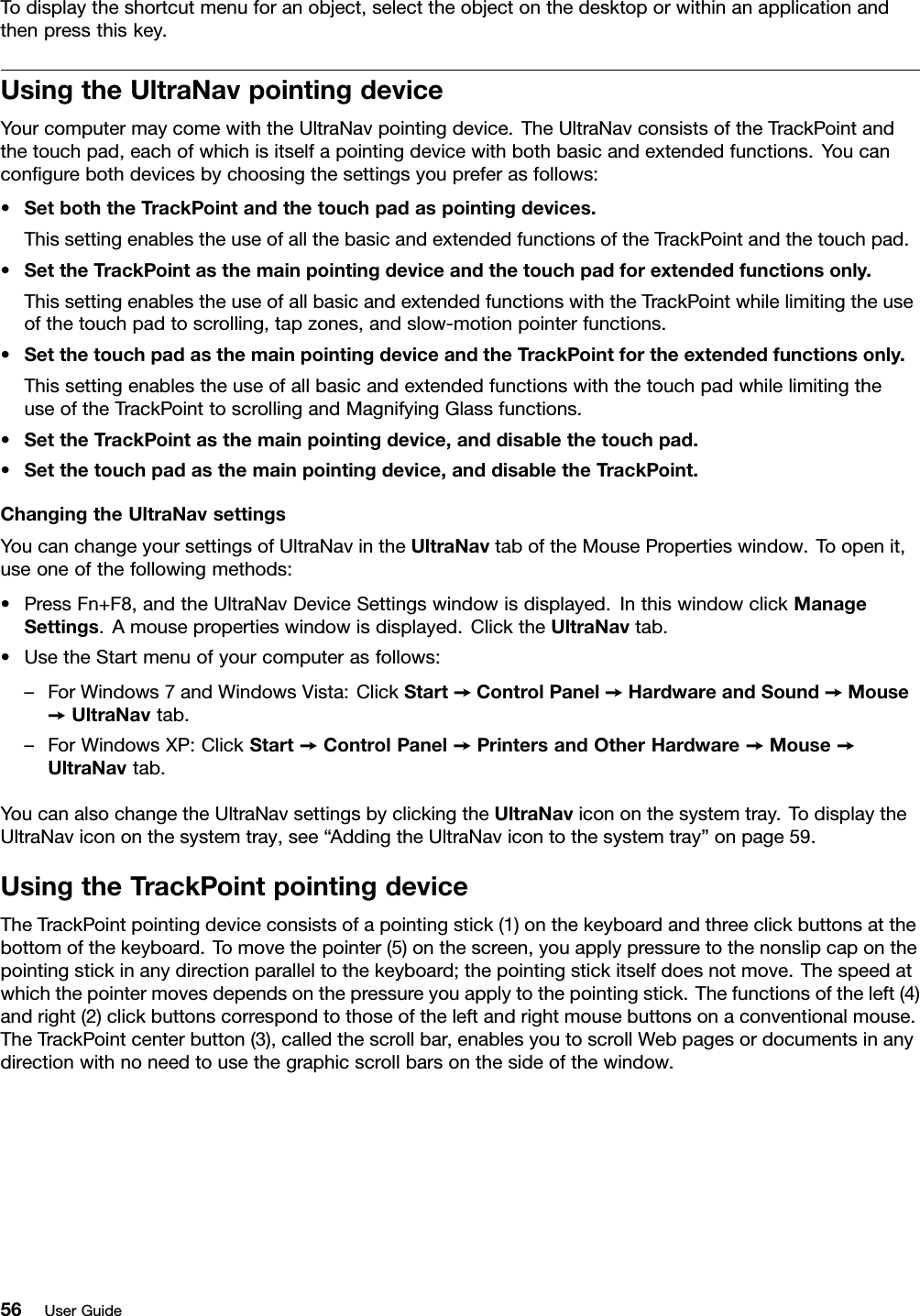 Todisplaytheshortcutmenuforanobject,selecttheobjectonthedesktoporwithinanapplicationandthenpressthiskey.UsingtheUltraNavpointingdeviceYourcomputermaycomewiththeUltraNavpointingdevice.TheUltraNavconsistsoftheTrackPointandthetouchpad,eachofwhichisitselfapointingdevicewithbothbasicandextendedfunctions.Youcancongurebothdevicesbychoosingthesettingsyoupreferasfollows:•SetboththeTrackPointandthetouchpadaspointingdevices.ThissettingenablestheuseofallthebasicandextendedfunctionsoftheTrackPointandthetouchpad.•SettheTrackPointasthemainpointingdeviceandthetouchpadforextendedfunctionsonly.ThissettingenablestheuseofallbasicandextendedfunctionswiththeTrackPointwhilelimitingtheuseofthetouchpadtoscrolling,tapzones,andslow-motionpointerfunctions.•SetthetouchpadasthemainpointingdeviceandtheTrackPointfortheextendedfunctionsonly.ThissettingenablestheuseofallbasicandextendedfunctionswiththetouchpadwhilelimitingtheuseoftheTrackPointtoscrollingandMagnifyingGlassfunctions.•SettheTrackPointasthemainpointingdevice,anddisablethetouchpad.•Setthetouchpadasthemainpointingdevice,anddisabletheTrackPoint.ChangingtheUltraNavsettingsYoucanchangeyoursettingsofUltraNavintheUltraNavtaboftheMousePropertieswindow.Toopenit,useoneofthefollowingmethods:•PressFn+F8,andtheUltraNavDeviceSettingswindowisdisplayed.InthiswindowclickManageSettings.Amousepropertieswindowisdisplayed.ClicktheUltraNavtab.•UsetheStartmenuofyourcomputerasfollows:–ForWindows7andWindowsVista:ClickStart➙ControlPanel➙HardwareandSound➙Mouse➙UltraNavtab.–ForWindowsXP:ClickStart➙ControlPanel➙PrintersandOtherHardware➙Mouse➙UltraNavtab.YoucanalsochangetheUltraNavsettingsbyclickingtheUltraNavicononthesystemtray.TodisplaytheUltraNavicononthesystemtray,see“AddingtheUltraNavicontothesystemtray”onpage59.UsingtheTrackPointpointingdeviceTheTrackPointpointingdeviceconsistsofapointingstick(1)onthekeyboardandthreeclickbuttonsatthebottomofthekeyboard.Tomovethepointer(5)onthescreen,youapplypressuretothenonslipcaponthepointingstickinanydirectionparalleltothekeyboard;thepointingstickitselfdoesnotmove.Thespeedatwhichthepointermovesdependsonthepressureyouapplytothepointingstick.Thefunctionsoftheleft(4)andright(2)clickbuttonscorrespondtothoseoftheleftandrightmousebuttonsonaconventionalmouse.TheTrackPointcenterbutton(3),calledthescrollbar,enablesyoutoscrollWebpagesordocumentsinanydirectionwithnoneedtousethegraphicscrollbarsonthesideofthewindow.56UserGuide