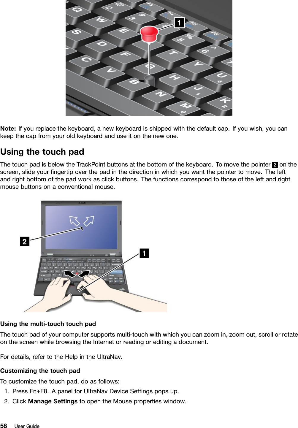 Note:Ifyoureplacethekeyboard,anewkeyboardisshippedwiththedefaultcap.Ifyouwish,youcankeepthecapfromyouroldkeyboardanduseitonthenewone.UsingthetouchpadThetouchpadisbelowtheTrackPointbuttonsatthebottomofthekeyboard.Tomovethepointer2onthescreen,slideyourngertipoverthepadinthedirectioninwhichyouwantthepointertomove.Theleftandrightbottomofthepadworkasclickbuttons.Thefunctionscorrespondtothoseoftheleftandrightmousebuttonsonaconventionalmouse.Usingthemulti-touchtouchpadThetouchpadofyourcomputersupportsmulti-touchwithwhichyoucanzoomin,zoomout,scrollorrotateonthescreenwhilebrowsingtheInternetorreadingoreditingadocument.Fordetails,refertotheHelpintheUltraNav.CustomizingthetouchpadTocustomizethetouchpad,doasfollows:1.PressFn+F8.ApanelforUltraNavDeviceSettingspopsup.2.ClickManageSettingstoopentheMousepropertieswindow.58UserGuide