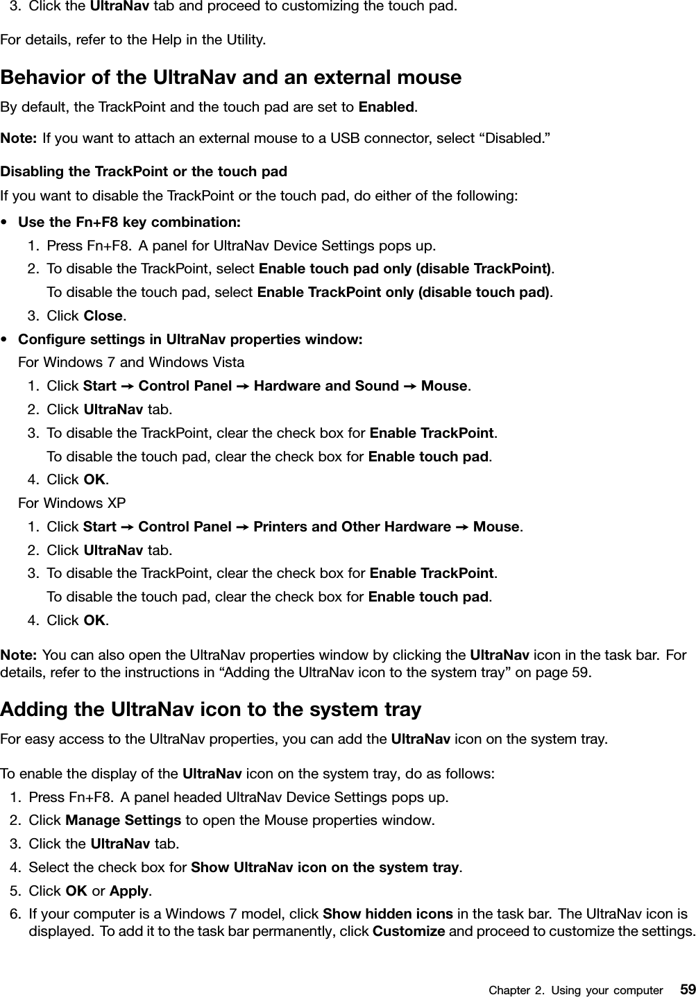 3.ClicktheUltraNavtabandproceedtocustomizingthetouchpad.Fordetails,refertotheHelpintheUtility.BehavioroftheUltraNavandanexternalmouseBydefault,theTrackPointandthetouchpadaresettoEnabled.Note:IfyouwanttoattachanexternalmousetoaUSBconnector,select“Disabled.”DisablingtheTrackPointorthetouchpadIfyouwanttodisabletheTrackPointorthetouchpad,doeitherofthefollowing:•UsetheFn+F8keycombination:1.PressFn+F8.ApanelforUltraNavDeviceSettingspopsup.2.TodisabletheTrackPoint,selectEnabletouchpadonly(disableTrackPoint).Todisablethetouchpad,selectEnableTrackPointonly(disabletouchpad).3.ClickClose.•ConguresettingsinUltraNavpropertieswindow:ForWindows7andWindowsVista1.ClickStart➙ControlPanel➙HardwareandSound➙Mouse.2.ClickUltraNavtab.3.TodisabletheTrackPoint,clearthecheckboxforEnableTrackPoint.Todisablethetouchpad,clearthecheckboxforEnabletouchpad.4.ClickOK.ForWindowsXP1.ClickStart➙ControlPanel➙PrintersandOtherHardware➙Mouse.2.ClickUltraNavtab.3.TodisabletheTrackPoint,clearthecheckboxforEnableTrackPoint.Todisablethetouchpad,clearthecheckboxforEnabletouchpad.4.ClickOK.Note:YoucanalsoopentheUltraNavpropertieswindowbyclickingtheUltraNaviconinthetaskbar.Fordetails,refertotheinstructionsin“AddingtheUltraNavicontothesystemtray”onpage59.AddingtheUltraNavicontothesystemtrayForeasyaccesstotheUltraNavproperties,youcanaddtheUltraNavicononthesystemtray.ToenablethedisplayoftheUltraNavicononthesystemtray,doasfollows:1.PressFn+F8.ApanelheadedUltraNavDeviceSettingspopsup.2.ClickManageSettingstoopentheMousepropertieswindow.3.ClicktheUltraNavtab.4.SelectthecheckboxforShowUltraNavicononthesystemtray.5.ClickOKorApply.6.IfyourcomputerisaWindows7model,clickShowhiddeniconsinthetaskbar.TheUltraNaviconisdisplayed.Toaddittothetaskbarpermanently,clickCustomizeandproceedtocustomizethesettings.Chapter2.Usingyourcomputer59