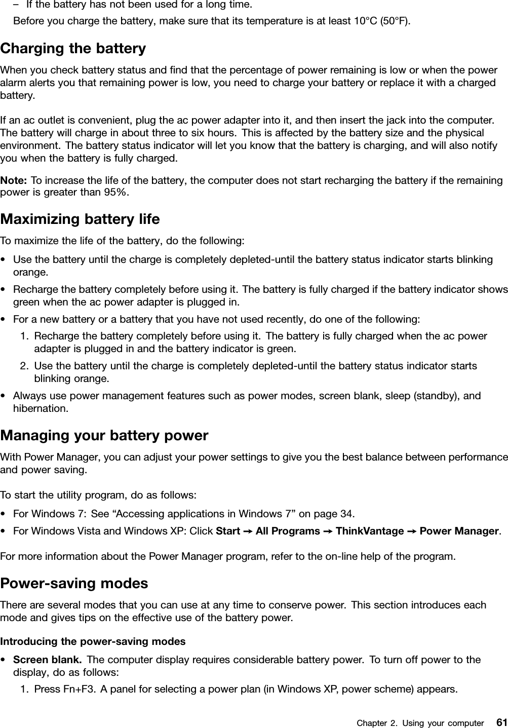 –Ifthebatteryhasnotbeenusedforalongtime.Beforeyouchargethebattery,makesurethatitstemperatureisatleast10°C(50°F).ChargingthebatteryWhenyoucheckbatterystatusandndthatthepercentageofpowerremainingisloworwhenthepoweralarmalertsyouthatremainingpowerislow,youneedtochargeyourbatteryorreplaceitwithachargedbattery.Ifanacoutletisconvenient,plugtheacpoweradapterintoit,andtheninsertthejackintothecomputer.Thebatterywillchargeinaboutthreetosixhours.Thisisaffectedbythebatterysizeandthephysicalenvironment.Thebatterystatusindicatorwillletyouknowthatthebatteryischarging,andwillalsonotifyyouwhenthebatteryisfullycharged.Note:Toincreasethelifeofthebattery,thecomputerdoesnotstartrechargingthebatteryiftheremainingpowerisgreaterthan95%.MaximizingbatterylifeTomaximizethelifeofthebattery,dothefollowing:•Usethebatteryuntilthechargeiscompletelydepleted-untilthebatterystatusindicatorstartsblinkingorange.•Rechargethebatterycompletelybeforeusingit.Thebatteryisfullychargedifthebatteryindicatorshowsgreenwhentheacpoweradapterispluggedin.•Foranewbatteryorabatterythatyouhavenotusedrecently,dooneofthefollowing:1.Rechargethebatterycompletelybeforeusingit.Thebatteryisfullychargedwhentheacpoweradapterispluggedinandthebatteryindicatorisgreen.2.Usethebatteryuntilthechargeiscompletelydepleted-untilthebatterystatusindicatorstartsblinkingorange.•Alwaysusepowermanagementfeaturessuchaspowermodes,screenblank,sleep(standby),andhibernation.ManagingyourbatterypowerWithPowerManager,youcanadjustyourpowersettingstogiveyouthebestbalancebetweenperformanceandpowersaving.Tostarttheutilityprogram,doasfollows:•ForWindows7:See“AccessingapplicationsinWindows7”onpage34.•ForWindowsVistaandWindowsXP:ClickStart➙AllPrograms➙ThinkVantage➙PowerManager.FormoreinformationaboutthePowerManagerprogram,refertotheon-linehelpoftheprogram.Power-savingmodesThereareseveralmodesthatyoucanuseatanytimetoconservepower.Thissectionintroduceseachmodeandgivestipsontheeffectiveuseofthebatterypower.Introducingthepower-savingmodes•Screenblank.Thecomputerdisplayrequiresconsiderablebatterypower.Toturnoffpowertothedisplay,doasfollows:1.PressFn+F3.Apanelforselectingapowerplan(inWindowsXP,powerscheme)appears.Chapter2.Usingyourcomputer61