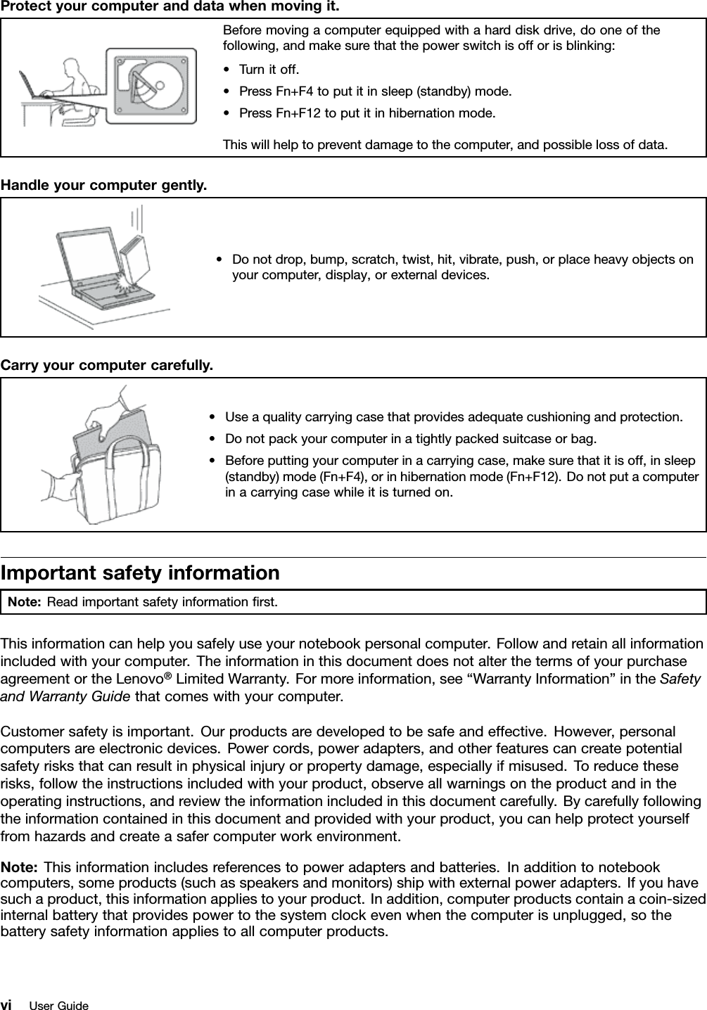 Protectyourcomputeranddatawhenmovingit.Beforemovingacomputerequippedwithaharddiskdrive,dooneofthefollowing,andmakesurethatthepowerswitchisofforisblinking:•Turnitoff.•PressFn+F4toputitinsleep(standby)mode.•PressFn+F12toputitinhibernationmode.Thiswillhelptopreventdamagetothecomputer,andpossiblelossofdata.Handleyourcomputergently.•Donotdrop,bump,scratch,twist,hit,vibrate,push,orplaceheavyobjectsonyourcomputer,display,orexternaldevices.Carryyourcomputercarefully.•Useaqualitycarryingcasethatprovidesadequatecushioningandprotection.•Donotpackyourcomputerinatightlypackedsuitcaseorbag.•Beforeputtingyourcomputerinacarryingcase,makesurethatitisoff,insleep(standby)mode(Fn+F4),orinhibernationmode(Fn+F12).Donotputacomputerinacarryingcasewhileitisturnedon.ImportantsafetyinformationNote:Readimportantsafetyinformationrst.Thisinformationcanhelpyousafelyuseyournotebookpersonalcomputer.Followandretainallinformationincludedwithyourcomputer.TheinformationinthisdocumentdoesnotalterthetermsofyourpurchaseagreementortheLenovo®LimitedWarranty.Formoreinformation,see“WarrantyInformation”intheSafetyandWarrantyGuidethatcomeswithyourcomputer.Customersafetyisimportant.Ourproductsaredevelopedtobesafeandeffective.However,personalcomputersareelectronicdevices.Powercords,poweradapters,andotherfeaturescancreatepotentialsafetyrisksthatcanresultinphysicalinjuryorpropertydamage,especiallyifmisused.Toreducetheserisks,followtheinstructionsincludedwithyourproduct,observeallwarningsontheproductandintheoperatinginstructions,andreviewtheinformationincludedinthisdocumentcarefully.Bycarefullyfollowingtheinformationcontainedinthisdocumentandprovidedwithyourproduct,youcanhelpprotectyourselffromhazardsandcreateasafercomputerworkenvironment.Note:Thisinformationincludesreferencestopoweradaptersandbatteries.Inadditiontonotebookcomputers,someproducts(suchasspeakersandmonitors)shipwithexternalpoweradapters.Ifyouhavesuchaproduct,thisinformationappliestoyourproduct.Inaddition,computerproductscontainacoin-sizedinternalbatterythatprovidespowertothesystemclockevenwhenthecomputerisunplugged,sothebatterysafetyinformationappliestoallcomputerproducts.viUserGuide