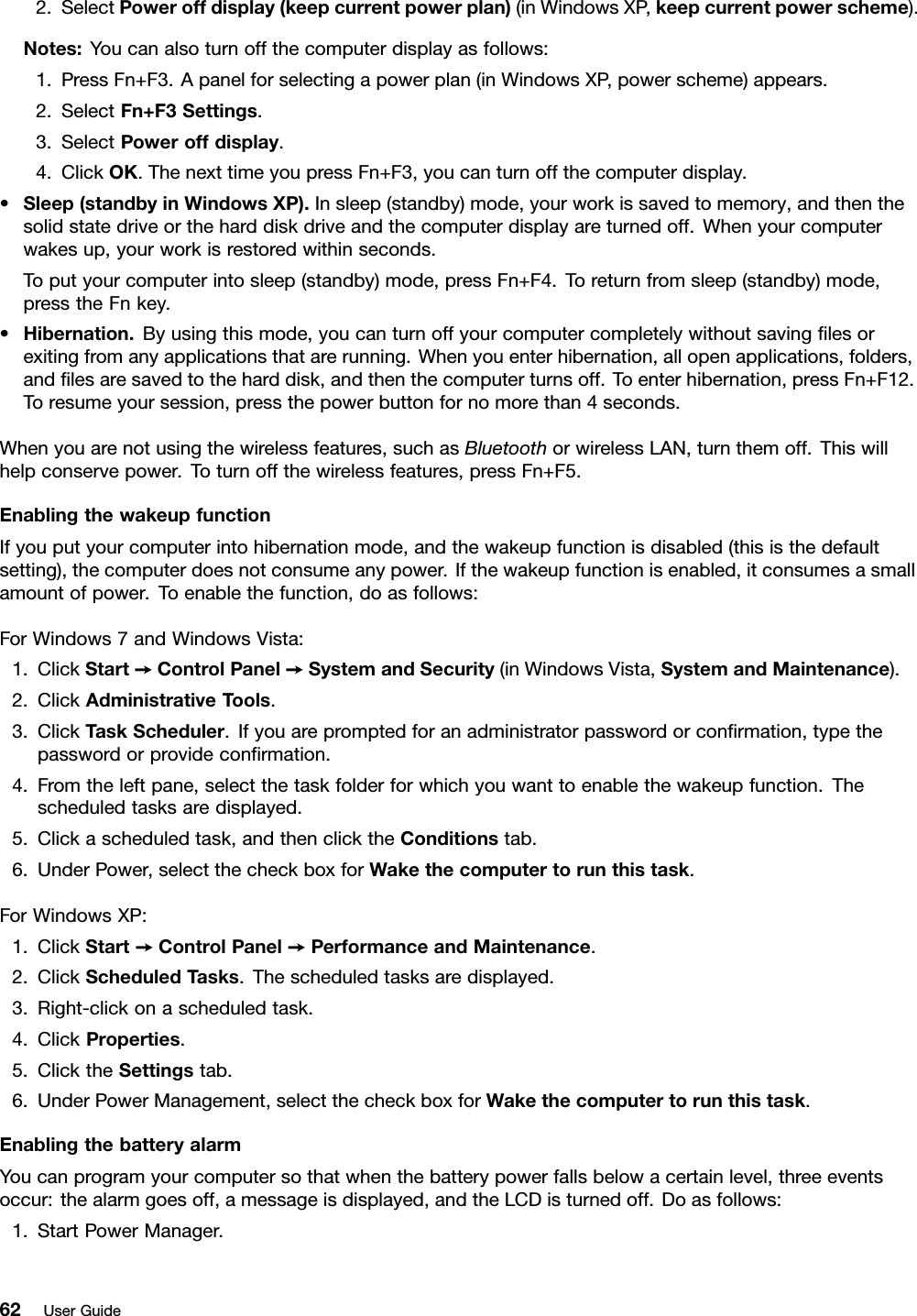 2.SelectPoweroffdisplay(keepcurrentpowerplan)(inWindowsXP,keepcurrentpowerscheme).Notes:Youcanalsoturnoffthecomputerdisplayasfollows:1.PressFn+F3.Apanelforselectingapowerplan(inWindowsXP,powerscheme)appears.2.SelectFn+F3Settings.3.SelectPoweroffdisplay.4.ClickOK.ThenexttimeyoupressFn+F3,youcanturnoffthecomputerdisplay.•Sleep(standbyinWindowsXP).Insleep(standby)mode,yourworkissavedtomemory,andthenthesolidstatedriveortheharddiskdriveandthecomputerdisplayareturnedoff.Whenyourcomputerwakesup,yourworkisrestoredwithinseconds.Toputyourcomputerintosleep(standby)mode,pressFn+F4.Toreturnfromsleep(standby)mode,presstheFnkey.•Hibernation.Byusingthismode,youcanturnoffyourcomputercompletelywithoutsavinglesorexitingfromanyapplicationsthatarerunning.Whenyouenterhibernation,allopenapplications,folders,andlesaresavedtotheharddisk,andthenthecomputerturnsoff.Toenterhibernation,pressFn+F12.Toresumeyoursession,pressthepowerbuttonfornomorethan4seconds.Whenyouarenotusingthewirelessfeatures,suchasBluetoothorwirelessLAN,turnthemoff.Thiswillhelpconservepower.Toturnoffthewirelessfeatures,pressFn+F5.EnablingthewakeupfunctionIfyouputyourcomputerintohibernationmode,andthewakeupfunctionisdisabled(thisisthedefaultsetting),thecomputerdoesnotconsumeanypower.Ifthewakeupfunctionisenabled,itconsumesasmallamountofpower.Toenablethefunction,doasfollows:ForWindows7andWindowsVista:1.ClickStart➙ControlPanel➙SystemandSecurity(inWindowsVista,SystemandMaintenance).2.ClickAdministrativeT ools.3.ClickTaskScheduler.Ifyouarepromptedforanadministratorpasswordorconrmation,typethepasswordorprovideconrmation.4.Fromtheleftpane,selectthetaskfolderforwhichyouwanttoenablethewakeupfunction.Thescheduledtasksaredisplayed.5.Clickascheduledtask,andthenclicktheConditionstab.6.UnderPower,selectthecheckboxforWakethecomputertorunthistask.ForWindowsXP:1.ClickStart➙ControlPanel➙PerformanceandMaintenance.2.ClickScheduledTasks.Thescheduledtasksaredisplayed.3.Right-clickonascheduledtask.4.ClickProperties.5.ClicktheSettingstab.6.UnderPowerManagement,selectthecheckboxforWakethecomputertorunthistask.EnablingthebatteryalarmYoucanprogramyourcomputersothatwhenthebatterypowerfallsbelowacertainlevel,threeeventsoccur:thealarmgoesoff,amessageisdisplayed,andtheLCDisturnedoff.Doasfollows:1.StartPowerManager.62UserGuide