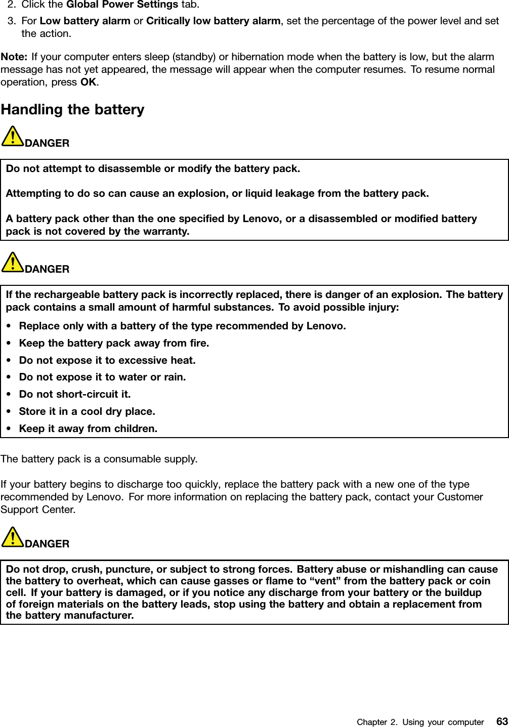 2.ClicktheGlobalPowerSettingstab.3.ForLowbatteryalarmorCriticallylowbatteryalarm,setthepercentageofthepowerlevelandsettheaction.Note:Ifyourcomputerenterssleep(standby)orhibernationmodewhenthebatteryislow,butthealarmmessagehasnotyetappeared,themessagewillappearwhenthecomputerresumes.Toresumenormaloperation,pressOK.HandlingthebatteryDANGERDonotattempttodisassembleormodifythebatterypack.Attemptingtodosocancauseanexplosion,orliquidleakagefromthebatterypack.AbatterypackotherthantheonespeciedbyLenovo,oradisassembledormodiedbatterypackisnotcoveredbythewarranty.DANGERIftherechargeablebatterypackisincorrectlyreplaced,thereisdangerofanexplosion.Thebatterypackcontainsasmallamountofharmfulsubstances.T oavoidpossibleinjury:•ReplaceonlywithabatteryofthetyperecommendedbyLenovo.•Keepthebatterypackawayfromre.•Donotexposeittoexcessiveheat.•Donotexposeittowaterorrain.•Donotshort-circuitit.•Storeitinacooldryplace.•Keepitawayfromchildren.Thebatterypackisaconsumablesupply.Ifyourbatterybeginstodischargetooquickly,replacethebatterypackwithanewoneofthetyperecommendedbyLenovo.Formoreinformationonreplacingthebatterypack,contactyourCustomerSupportCenter.DANGERDonotdrop,crush,puncture,orsubjecttostrongforces.Batteryabuseormishandlingcancausethebatterytooverheat,whichcancausegassesorameto“vent”fromthebatterypackorcoincell.Ifyourbatteryisdamaged,orifyounoticeanydischargefromyourbatteryorthebuildupofforeignmaterialsonthebatteryleads,stopusingthebatteryandobtainareplacementfromthebatterymanufacturer.Chapter2.Usingyourcomputer63