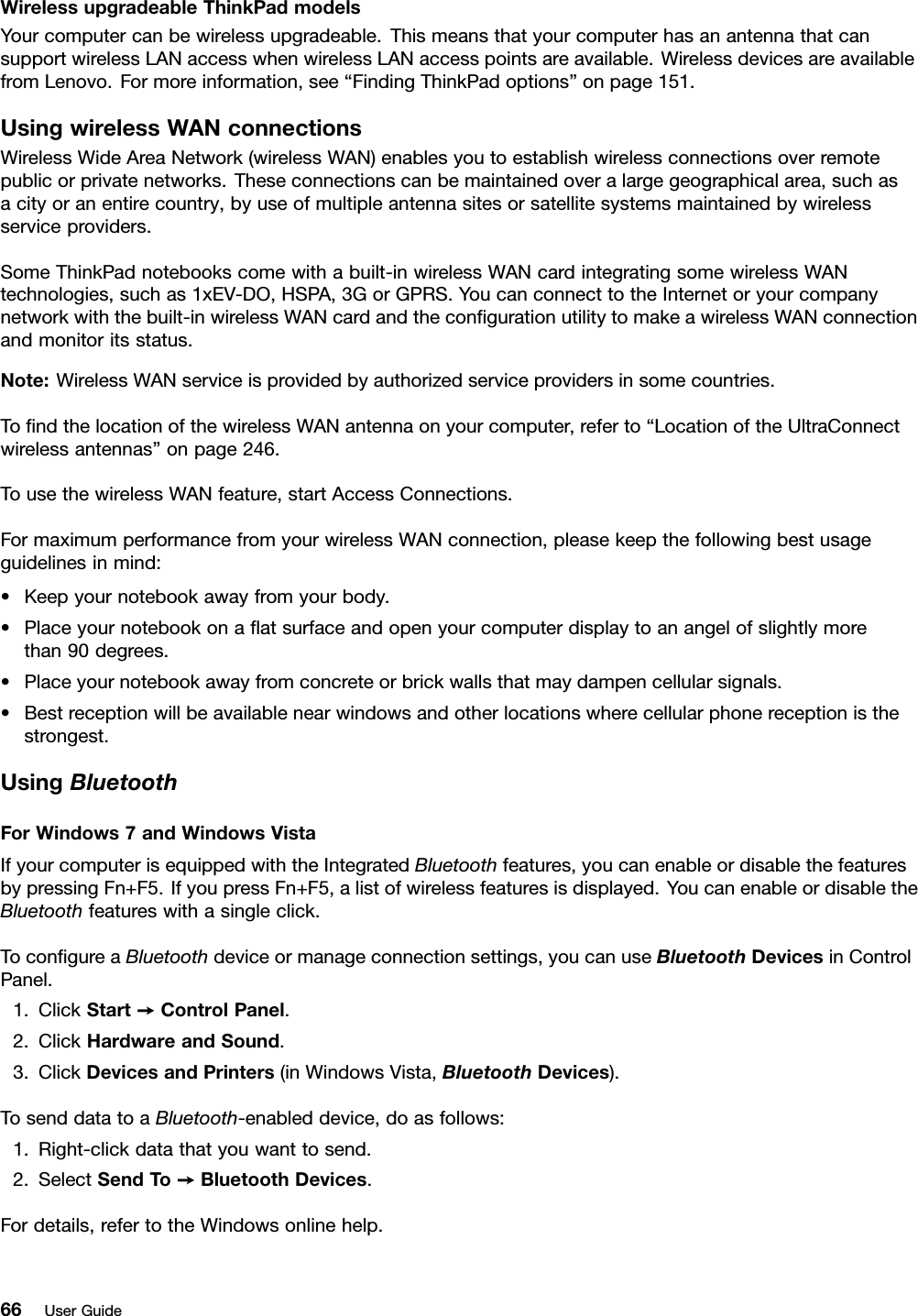 WirelessupgradeableThinkPadmodelsYourcomputercanbewirelessupgradeable.ThismeansthatyourcomputerhasanantennathatcansupportwirelessLANaccesswhenwirelessLANaccesspointsareavailable.WirelessdevicesareavailablefromLenovo.Formoreinformation,see“FindingThinkPadoptions”onpage151.UsingwirelessWANconnectionsWirelessWideAreaNetwork(wirelessWAN)enablesyoutoestablishwirelessconnectionsoverremotepublicorprivatenetworks.Theseconnectionscanbemaintainedoveralargegeographicalarea,suchasacityoranentirecountry,byuseofmultipleantennasitesorsatellitesystemsmaintainedbywirelessserviceproviders.SomeThinkPadnotebookscomewithabuilt-inwirelessWANcardintegratingsomewirelessWANtechnologies,suchas1xEV-DO,HSPA,3GorGPRS.YoucanconnecttotheInternetoryourcompanynetworkwiththebuilt-inwirelessWANcardandthecongurationutilitytomakeawirelessWANconnectionandmonitoritsstatus.Note:WirelessWANserviceisprovidedbyauthorizedserviceprovidersinsomecountries.TondthelocationofthewirelessWANantennaonyourcomputer,referto“LocationoftheUltraConnectwirelessantennas”onpage246.TousethewirelessWANfeature,startAccessConnections.FormaximumperformancefromyourwirelessWANconnection,pleasekeepthefollowingbestusageguidelinesinmind:•Keepyournotebookawayfromyourbody.•Placeyournotebookonaatsurfaceandopenyourcomputerdisplaytoanangelofslightlymorethan90degrees.•Placeyournotebookawayfromconcreteorbrickwallsthatmaydampencellularsignals.•Bestreceptionwillbeavailablenearwindowsandotherlocationswherecellularphonereceptionisthestrongest.UsingBluetoothForWindows7andWindowsVistaIfyourcomputerisequippedwiththeIntegratedBluetoothfeatures,youcanenableordisablethefeaturesbypressingFn+F5.IfyoupressFn+F5,alistofwirelessfeaturesisdisplayed.YoucanenableordisabletheBluetoothfeatureswithasingleclick.TocongureaBluetoothdeviceormanageconnectionsettings,youcanuseBluetoothDevicesinControlPanel.1.ClickStart➙ControlPanel.2.ClickHardwareandSound.3.ClickDevicesandPrinters(inWindowsVista,BluetoothDevices).TosenddatatoaBluetooth-enableddevice,doasfollows:1.Right-clickdatathatyouwanttosend.2.SelectSendT o➙BluetoothDevices.Fordetails,refertotheWindowsonlinehelp.66UserGuide