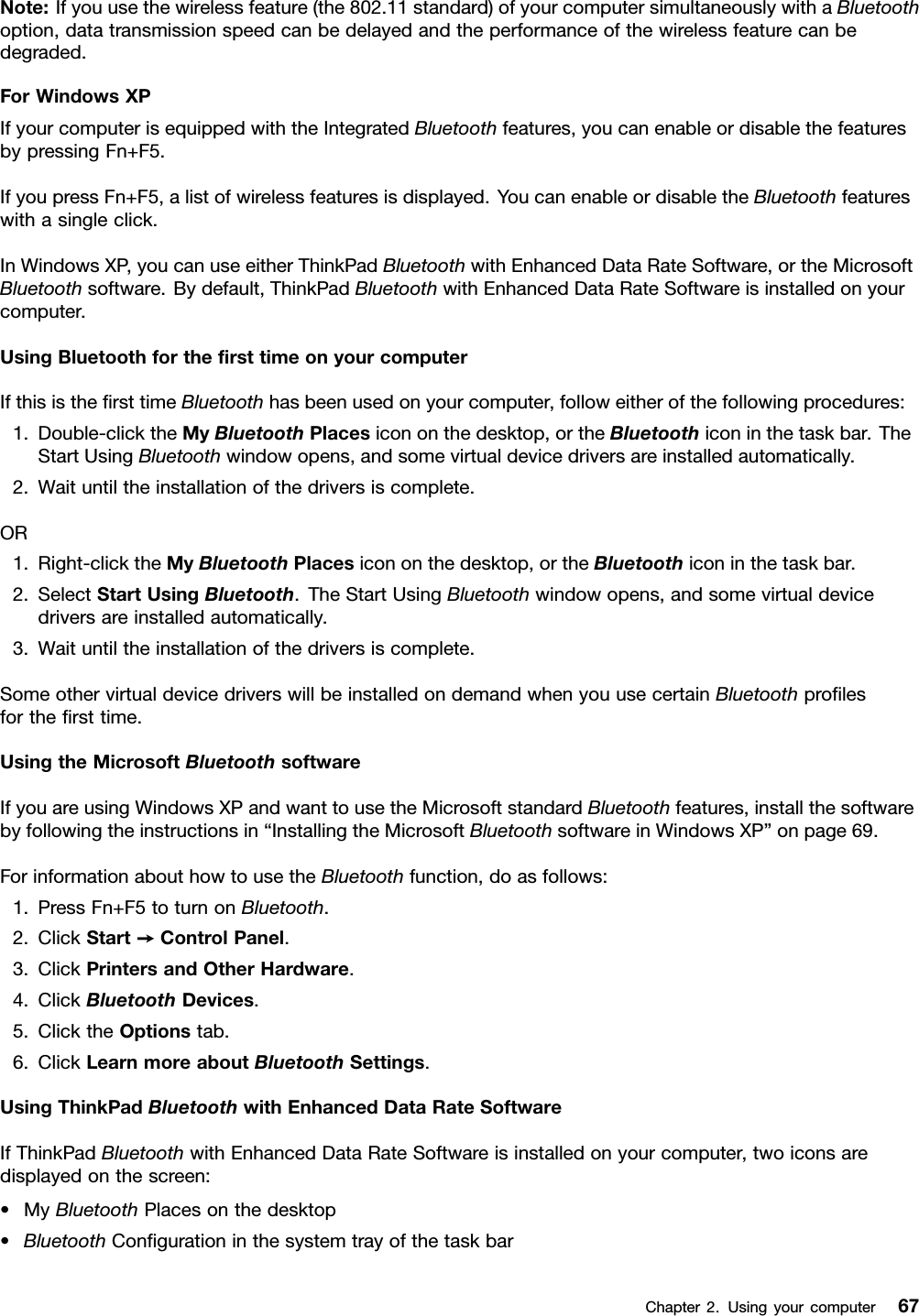 Note:Ifyouusethewirelessfeature(the802.11standard)ofyourcomputersimultaneouslywithaBluetoothoption,datatransmissionspeedcanbedelayedandtheperformanceofthewirelessfeaturecanbedegraded.ForWindowsXPIfyourcomputerisequippedwiththeIntegratedBluetoothfeatures,youcanenableordisablethefeaturesbypressingFn+F5.IfyoupressFn+F5,alistofwirelessfeaturesisdisplayed.YoucanenableordisabletheBluetoothfeatureswithasingleclick.InWindowsXP,youcanuseeitherThinkPadBluetoothwithEnhancedDataRateSoftware,ortheMicrosoftBluetoothsoftware.Bydefault,ThinkPadBluetoothwithEnhancedDataRateSoftwareisinstalledonyourcomputer.UsingBluetoothforthersttimeonyourcomputerIfthisisthersttimeBluetoothhasbeenusedonyourcomputer,followeitherofthefollowingprocedures:1.Double-clicktheMyBluetoothPlacesicononthedesktop,ortheBluetoothiconinthetaskbar.TheStartUsingBluetoothwindowopens,andsomevirtualdevicedriversareinstalledautomatically.2.Waituntiltheinstallationofthedriversiscomplete.OR1.Right-clicktheMyBluetoothPlacesicononthedesktop,ortheBluetoothiconinthetaskbar.2.SelectStartUsingBluetooth.TheStartUsingBluetoothwindowopens,andsomevirtualdevicedriversareinstalledautomatically.3.Waituntiltheinstallationofthedriversiscomplete.SomeothervirtualdevicedriverswillbeinstalledondemandwhenyouusecertainBluetoothprolesforthersttime.UsingtheMicrosoftBluetoothsoftwareIfyouareusingWindowsXPandwanttousetheMicrosoftstandardBluetoothfeatures,installthesoftwarebyfollowingtheinstructionsin“InstallingtheMicrosoftBluetoothsoftwareinWindowsXP”onpage69.ForinformationabouthowtousetheBluetoothfunction,doasfollows:1.PressFn+F5toturnonBluetooth.2.ClickStart➙ControlPanel.3.ClickPrintersandOtherHardware.4.ClickBluetoothDevices.5.ClicktheOptionstab.6.ClickLearnmoreaboutBluetoothSettings.UsingThinkPadBluetoothwithEnhancedDataRateSoftwareIfThinkPadBluetoothwithEnhancedDataRateSoftwareisinstalledonyourcomputer,twoiconsaredisplayedonthescreen:•MyBluetoothPlacesonthedesktop•BluetoothCongurationinthesystemtrayofthetaskbarChapter2.Usingyourcomputer67