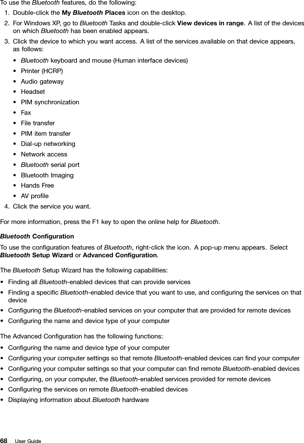 TousetheBluetoothfeatures,dothefollowing:1.Double-clicktheMyBluetoothPlacesicononthedesktop.2.ForWindowsXP,gotoBluetoothTasksanddouble-clickViewdevicesinrange.AlistofthedevicesonwhichBluetoothhasbeenenabledappears.3.Clickthedevicetowhichyouwantaccess.Alistoftheservicesavailableonthatdeviceappears,asfollows:•Bluetoothkeyboardandmouse(Humaninterfacedevices)•Printer(HCRP)•Audiogateway•Headset•PIMsynchronization•Fax•Filetransfer•PIMitemtransfer•Dial-upnetworking•Networkaccess•Bluetoothserialport•BluetoothImaging•HandsFree•AVprole4.Clicktheserviceyouwant.Formoreinformation,presstheF1keytoopentheonlinehelpforBluetooth.BluetoothCongurationTousethecongurationfeaturesofBluetooth,right-clicktheicon.Apop-upmenuappears.SelectBluetoothSetupWizardorAdvancedConguration.TheBluetoothSetupWizardhasthefollowingcapabilities:•FindingallBluetooth-enableddevicesthatcanprovideservices•FindingaspecicBluetooth-enableddevicethatyouwanttouse,andconguringtheservicesonthatdevice•ConguringtheBluetooth-enabledservicesonyourcomputerthatareprovidedforremotedevices•ConguringthenameanddevicetypeofyourcomputerTheAdvancedCongurationhasthefollowingfunctions:•Conguringthenameanddevicetypeofyourcomputer•ConguringyourcomputersettingssothatremoteBluetooth-enableddevicescanndyourcomputer•ConguringyourcomputersettingssothatyourcomputercanndremoteBluetooth-enableddevices•Conguring,onyourcomputer,theBluetooth-enabledservicesprovidedforremotedevices•ConguringtheservicesonremoteBluetooth-enableddevices•DisplayinginformationaboutBluetoothhardware68UserGuide
