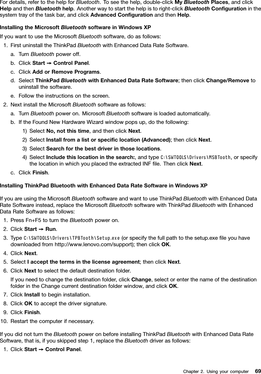 Fordetails,refertothehelpforBluetooth.Toseethehelp,double-clickMyBluetoothPlaces,andclickHelpandthenBluetoothhelp.Anotherwaytostartthehelpistoright-clickBluetoothCongurationinthesystemtrayofthetaskbar,andclickAdvancedCongurationandthenHelp.InstallingtheMicrosoftBluetoothsoftwareinWindowsXPIfyouwanttousetheMicrosoftBluetoothsoftware,doasfollows:1.FirstuninstalltheThinkPadBluetoothwithEnhancedDataRateSoftware.a.TurnBluetoothpoweroff.b.ClickStart➙ControlPanel.c.ClickAddorRemovePrograms.d.SelectThinkPadBluetoothwithEnhancedDataRateSoftware;thenclickChange/Removetouninstallthesoftware.e.Followtheinstructionsonthescreen.2.NextinstalltheMicrosoftBluetoothsoftwareasfollows:a.TurnBluetoothpoweron.MicrosoftBluetoothsoftwareisloadedautomatically.b.IftheFoundNewHardwareWizardwindowpopsup,dothefollowing:1)SelectNo,notthistime,andthenclickNext.2)SelectInstallfromalistorspeciclocation(Advanced);thenclickNext.3)SelectSearchforthebestdriverinthoselocations.4)SelectIncludethislocationinthesearch:,andtypeC:\SWTOOLS\Drivers\MSBTooth,orspecifythelocationinwhichyouplacedtheextractedINFle.ThenclickNext.c.ClickFinish.InstallingThinkPadBluetoothwithEnhancedDataRateSoftwareinWindowsXPIfyouareusingtheMicrosoftBluetoothsoftwareandwanttouseThinkPadBluetoothwithEnhancedDataRateSoftwareinstead,replacetheMicrosoftBluetoothsoftwarewithThinkPadBluetoothwithEnhancedDataRateSoftwareasfollows:1.PressFn+F5toturntheBluetoothpoweron.2.ClickStart➙Run.3.TypeC:\SWTOOLS\Drivers\TPBTooth\Setup.exe(orspecifythefullpathtothesetup.exeleyouhavedownloadedfromhttp://www.lenovo.com/support);thenclickOK.4.ClickNext.5.SelectIacceptthetermsinthelicenseagreement;thenclickNext.6.ClickNexttoselectthedefaultdestinationfolder.Ifyouneedtochangethedestinationfolder,clickChange,selectorenterthenameofthedestinationfolderintheChangecurrentdestinationfolderwindow,andclickOK.7.ClickInstalltobegininstallation.8.ClickOKtoacceptthedriversignature.9.ClickFinish.10.Restartthecomputerifnecessary.IfyoudidnotturntheBluetoothpoweronbeforeinstallingThinkPadBluetoothwithEnhancedDataRateSoftware,thatis,ifyouskippedstep1,replacetheBluetoothdriverasfollows:1.ClickStart➙ControlPanel.Chapter2.Usingyourcomputer69