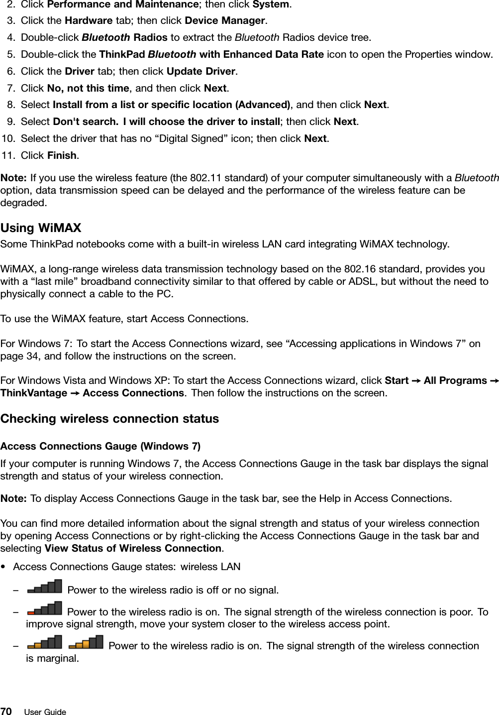 2.ClickPerformanceandMaintenance;thenclickSystem.3.ClicktheHardwaretab;thenclickDeviceManager.4.Double-clickBluetoothRadiostoextracttheBluetoothRadiosdevicetree.5.Double-clicktheThinkPadBluetoothwithEnhancedDataRateicontoopenthePropertieswindow.6.ClicktheDrivertab;thenclickUpdateDriver.7.ClickNo,notthistime,andthenclickNext.8.SelectInstallfromalistorspeciclocation(Advanced),andthenclickNext.9.SelectDon&apos;tsearch.Iwillchoosethedrivertoinstall;thenclickNext.10.Selectthedriverthathasno“DigitalSigned”icon;thenclickNext.11.ClickFinish.Note:Ifyouusethewirelessfeature(the802.11standard)ofyourcomputersimultaneouslywithaBluetoothoption,datatransmissionspeedcanbedelayedandtheperformanceofthewirelessfeaturecanbedegraded.UsingWiMAXSomeThinkPadnotebookscomewithabuilt-inwirelessLANcardintegratingWiMAXtechnology.WiMAX,along-rangewirelessdatatransmissiontechnologybasedonthe802.16standard,providesyouwitha“lastmile”broadbandconnectivitysimilartothatofferedbycableorADSL,butwithouttheneedtophysicallyconnectacabletothePC.TousetheWiMAXfeature,startAccessConnections.ForWindows7:TostarttheAccessConnectionswizard,see“AccessingapplicationsinWindows7”onpage34,andfollowtheinstructionsonthescreen.ForWindowsVistaandWindowsXP:TostarttheAccessConnectionswizard,clickStart➙AllPrograms➙ThinkVantage➙AccessConnections.Thenfollowtheinstructionsonthescreen.CheckingwirelessconnectionstatusAccessConnectionsGauge(Windows7)IfyourcomputerisrunningWindows7,theAccessConnectionsGaugeinthetaskbardisplaysthesignalstrengthandstatusofyourwirelessconnection.Note:TodisplayAccessConnectionsGaugeinthetaskbar,seetheHelpinAccessConnections.YoucanndmoredetailedinformationaboutthesignalstrengthandstatusofyourwirelessconnectionbyopeningAccessConnectionsorbyright-clickingtheAccessConnectionsGaugeinthetaskbarandselectingViewStatusofWirelessConnection.•AccessConnectionsGaugestates:wirelessLAN–Powertothewirelessradioisoffornosignal.–Powertothewirelessradioison.Thesignalstrengthofthewirelessconnectionispoor.Toimprovesignalstrength,moveyoursystemclosertothewirelessaccesspoint.–Powertothewirelessradioison.Thesignalstrengthofthewirelessconnectionismarginal.70UserGuide